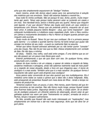 acha que eles simplesmente esqueceram de “desligar” Andrew.
Assim mesmo, ainda não demos algum passo para nos aproximarmos à solução
dos mistérios que nos envolvem. Talvez não estamos fadados a resolvê-los...
Essa noite fiz minha confissão. Não sei porque fiz isso. Achei, porém, muito impor-
tante agir assim. Talvez seja porque todos parecem estar se juntando em casais e
em trios. Tore Norstedt levou Janice e Andrea para seu quarto. Parece que ninguém
está ligando. E por que deviam? Mohan das Gupta está tendo um caso violento e
tempestuoso com Simone. Parece que ela pretende pintá-lo, enquanto ele só quer
fazer amor. A coitada pequena Selene Bergere - céus, que nome impossível! - está
cobiçando humildemente e à distância nosso respeitado chefe. John e Mary continu-
am calmos e mutuamente devotados e Paul e Marion só brigam quando pensam que
ninguém está ouvindo.
Gosto muito do Russell. Talvez foi por isso que confessei. Ele é a primeira pessoa
após Sammy - e o coitado e querido Sammy morreu há tanto tempo que quase não
consigo me lembrar de seu rosto - a quem eu realmente falei no assunto.
Pensei que talvez Russell estivesse admirado por eu não tentar querer “consolar”
uma das moças. Mas não foi por isso que eu falei. Estava simplesmente com vontade
de falar. Ele não ligou a mínima.
Só disse, - Robert, meu velho, você está entre amigos. É uma lástima que as coi-
sas não possam ser um pouco mais fáceis para você.-
Entendi perfeitamente o que ele quis dizer com isso. De qualquer forma, estou
acostumado com a solidão.
Apesar de duas mortes e de um colapso, e apesar de relatos a respeito de fadas,
cavaleiros medievais e selvagens, ainda não sabemos realmente nada de mais positi-
vo a respeito de nossa situação, desde a hora em que chegamos aqui. A teoria do
zoológico é a mais aceita. Também acho que é a mais razoável. De qualquer forma é
inquietante não saber quem está dirigindo esse zoológico!
Anna parece estar convencida de que eles querem que nos multipliquemos. Ela é
metódica como todos os russos e parece que a ideia não a deixa indignada. Aliás,
está ameaçando de presentear Russell com meia dúzia de filhos - tendo o tempo ne-
cessário de produzi-los.
Tentamos explorar mais um pouco, é claro. Pelo menos, assim fizemos até que An-
drew encontrou as tais aranhas. Mas não fomos muito longe, porque Russell insiste
para ficarmos todos juntos. Segurança devida à união, e coisas assim. Se os direto-
res do zoológico possuem um eficiente sistema de observação, devem estar às gar-
galhadas quando nos veem sair para “treinamento no campo”, armados de arcos e
flechas, lanças e tacapes rudimentares.
De fato, acredito que Russell não está muito interessado em “explorações”, mas
simplesmente em treinar-nos e dar-nos mais segurança. Acho que ele deve ter al-
gum plano.
 