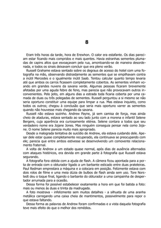8
Eram três horas da tarde, hora de Erewhon. O calor era estafante. Os dias pareci-
am estar ficando mais compridos e mais quentes. Havia estranhas sementes pluma-
das de capins altos que esvoaçavam pela rua, amontoando-se de maneira desorde-
nada, e todos os sinais deixavam concluir que era pleno verão.
Russell Grahame estava sentado sobre os degraus de acesso do hotel com uma fo-
tografia na mão, observando distraidamente as sementes que se empilhavam contra
a inútil Mercedes e o igualmente inútil Saab. Tentou calcular quanto tempo levaria
até que ambos os carros ficassem completamente cobertos. As sementes vinham vo-
ando em grandes nuvens da savana verde. Algumas pessoas ficaram brevemente
afetadas por uma aguda febre de feno, mas parecia que não provocavam outros in-
convenientes. Pelo jeito, em alguns dias a estrada toda ficaria coberta por uma ca-
mada de duas ou três polegadas de sementes. Russell perguntou a si mesmo se não
seria oportuno constituir uma equipe para limpar a rua. Mas estava inquieto, como
todos os outros; chegou à conclusão que seria mais oportuno varrer as sementes
quando não houvesse mais chegando da savana.
Russell não estava sozinho. Andrew Payne, já sem camisa de força, mas ainda
cheio de ataduras, estava sentado ao seu lado junto com a morena e infantil Selene
Bergere, cuja aparência era curiosamente etérea. Selene contara a todos que seu
verdadeiro nome era Jojane Jones. Mas ninguém conseguia pensar nela como Joja-
ne. O nome Selene parecia muito mais apropriado.
Desde a malograda tentativa de suicídio de Andrew, ela estava cuidando dele. Ape-
sar dele estar quase completamente recuperado, ela continuava se preocupando com
ele; parecia que entre ambos estivesse se desenvolvendo um comovente relaciona-
mento fraternal.
A volta de Andrew a um estado quase normal, após dias de ausência alternados
com ataques histéricos, era devida em grande parte à fotografia que Russell estava
segurando.
A fotografia fora obtida com a ajuda de flash. A câmera ficou apontada para a por-
ta de entrada com o obturador ligado a um barbante esticado entre duas prateleiras.
Paul Redman emprestara a máquina e a colocara em posição. Felizmente estava com
dois rolos de filme e uma meia dúzia de bulbos de flash ainda sem uso. Tore Nors-
tedt deu o toque final, ligando o barbante do obturador a uma campainha de desper-
tador arrumada para a ocasião.
Dessa forma foi possível estabelecer exatamente a hora em que foi batida a foto:
mais ou menos às duas e trinta da madrugada.
A foto mostrava - infelizmente sem muitos detalhes - a silhueta de uma aranha
metálica carregando uma caixa cheia de mantimentos, possivelmente para repor o
que estava faltando.
Dessa forma as palavras de Andrew foram confirmadas e a vista daquela fotografia
teve mais efeito do que o melhor dos remédios.
 