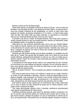 1
Parecia o cenário do Dia da Ressurreição.
Talvez fosse apenas um pesadelo irracional em plena luz do dia - com um toque de
Brueghel, uma pincelada de Dali e uma pitadinha de Peter Sellers. O conjunto provo-
cava uma vontade irresistível de dar gargalhadas, ou chorar ou fazer outra coisa
qualquer. De repente, as pessoas começaram a rir e a chorar - e a fazer outras coisas
mais. De fato, não existe nada que possa perturbar, ou desnortear ou incomodar
mais do que a total ignorância de onde, como, por que e quem.
O primeiro a sair de seu “caixão” foi Russell Grahame. Teve muita sorte. Quase no
mesmo instante lembrou-se que era Russell Grahame, Membro do Parlamento, eleito
em Middleport North, no condado de Lancashire.
Sabia quem era, mas continuou ignorando onde, como e por que. Também faltava-
lhe a noção de quando. Deduziu que isso provava tratar-se de algum sonho maluco,
e não demoraria em acordar pela voz de alguém dizendo: “Apertem seus cintos, por
favor, e apaguem os cigarros. Em mais ou menos dez minutos estaremos aterrissan-
do no aeroporto de Londres”.
Percebeu que não poderia acordar, pois já estava acordado, e o pesadelo era real.
Saíra de um “caixão” que parecia feito de plástico verde. Era o último de uma fila de
caixões idênticos, ordenadamente dispostos no meio da rua, entre um prédio que os-
tentava o letreiro “Hotel” de um lado e outra construção que ostentava o letreiro “Su-
permercado” do outro.
A rua parecia ter uma largura de dez metros e um comprimento de cem. Começa-
va e terminava num mato espesso de gramas e arbustos. Era um minúsculo oásis ur-
bano numa grande savana verde. Em frente ao hotel havia um táxi. Via-se um carro
parado ao lado do supermercado.
Não se via gente nenhuma - fora as pessoas que estavam emergindo dos caixões
verdes.
Uma moça de pele escura chutou com violência a tampa de seu caixão, levantou-
se, emitiu um grito estridente e desmaiou. Pareceu o sinal que desencadeou uma al-
gazarra completa. Logo emergiram um homem e uma mulher. Ambos eram brancos.
Lançaram olhares assustados em volta, encontraram-se, e se lançaram um contra o
outro, abraçando-se com tanta força que parecia não quererem mais se soltar.
Dois homens saíram de dois caixões que se encontravam lado a lado, esbarrando
um no outro e caíram ao chão; atracaram-se quase que no mesmo instante, come-
çando a lutar. E pararam de súbito.
Três moças aterrorizadas estavam rindo e chorando, sentindo-se estranhamente
mais seguras compartilhando do mesmo terror.
Finalmente dezesseis pessoas, após saírem de dezesseis caixões, começaram a fa-
zer um barulho cujo tamanho poderia ser suficiente para acordar até os mortos, ou
pelo menos chamar a atenção de qualquer um que se encontrasse no interior do ho-
tel ou do supermercado. Mas parecia que se houvesse alguém morando no hotel ou
 