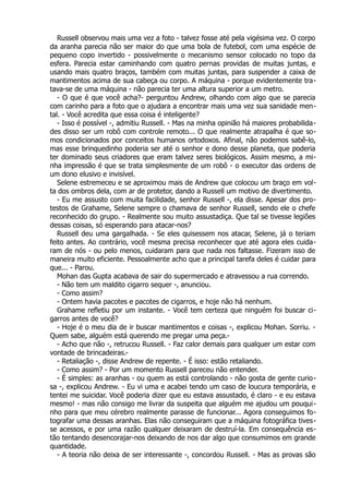 Russell observou mais uma vez a foto - talvez fosse até pela vigésima vez. O corpo
da aranha parecia não ser maior do que uma bola de futebol, com uma espécie de
pequeno copo invertido - possivelmente o mecanismo sensor colocado no topo da
esfera. Parecia estar caminhando com quatro pernas providas de muitas juntas, e
usando mais quatro braços, também com muitas juntas, para suspender a caixa de
mantimentos acima de sua cabeça ou corpo. A máquina - porque evidentemente tra-
tava-se de uma máquina - não parecia ter uma altura superior a um metro.
- O que é que você acha?- perguntou Andrew, olhando com algo que se parecia
com carinho para a foto que o ajudara a encontrar mais uma vez sua sanidade men-
tal. - Você acredita que essa coisa é inteligente?
- Isso é possível -, admitiu Russell. - Mas na minha opinião há maiores probabilida-
des disso ser um robô com controle remoto... O que realmente atrapalha é que so-
mos condicionados por conceitos humanos ortodoxos. Afinal, não podemos sabê-lo,
mas esse brinquedinho poderia ser até o senhor e dono desse planeta, que poderia
ter dominado seus criadores que eram talvez seres biológicos. Assim mesmo, a mi-
nha impressão é que se trata simplesmente de um robô - o executor das ordens de
um dono elusivo e invisível.
Selene estremeceu e se aproximou mais de Andrew que colocou um braço em vol-
ta dos ombros dela, com ar de protetor, dando a Russell um motivo de divertimento.
- Eu me assusto com muita facilidade, senhor Russell -, ela disse. Apesar dos pro-
testos de Grahame, Selene sempre o chamava de senhor Russell, sendo ele o chefe
reconhecido do grupo. - Realmente sou muito assustadiça. Que tal se tivesse legiões
dessas coisas, só esperando para atacar-nos?
Russell deu uma gargalhada. - Se eles quisessem nos atacar, Selene, já o teriam
feito antes. Ao contrário, você mesma precisa reconhecer que até agora eles cuida-
ram de nós - ou pelo menos, cuidaram para que nada nos faltasse. Fizeram isso de
maneira muito eficiente. Pessoalmente acho que a principal tarefa deles é cuidar para
que... - Parou.
Mohan das Gupta acabava de sair do supermercado e atravessou a rua correndo.
- Não tem um maldito cigarro sequer -, anunciou.
- Como assim?
- Ontem havia pacotes e pacotes de cigarros, e hoje não há nenhum.
Grahame refletiu por um instante. - Você tem certeza que ninguém foi buscar ci-
garros antes de você?
- Hoje é o meu dia de ir buscar mantimentos e coisas -, explicou Mohan. Sorriu. -
Quem sabe, alguém está querendo me pregar uma peça.-
- Acho que não -, retrucou Russell. - Faz calor demais para qualquer um estar com
vontade de brincadeiras.-
- Retaliação -, disse Andrew de repente. - É isso: estão retaliando.
- Como assim? - Por um momento Russell pareceu não entender.
- É simples: as aranhas - ou quem as está controlando - não gosta de gente curio-
sa -, explicou Andrew. - Eu vi uma e acabei tendo um caso de loucura temporária, e
tentei me suicidar. Você poderia dizer que eu estava assustado, é claro - e eu estava
mesmo! - mas não consigo me livrar da suspeita que alguém me ajudou um pouqui-
nho para que meu cérebro realmente parasse de funcionar... Agora conseguimos fo-
tografar uma dessas aranhas. Elas não conseguiram que a máquina fotográfica tives-
se acessos, e por uma razão qualquer deixaram de destruí-la. Em consequência es-
tão tentando desencorajar-nos deixando de nos dar algo que consumimos em grande
quantidade.
- A teoria não deixa de ser interessante -, concordou Russell. - Mas as provas são
 