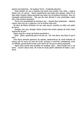 apenas circunstanciais... De qualquer forma - é bastante plausível...
- Pode também ser que a resposta seja ainda mais simples, meu velho -, sugeriu
Mohan com um sorriso. - Talvez simplesmente eles estão sem estoque. Talvez lá na
base deles ninguém estava pensando que todos nos tornaríamos fumantes. Teve um
engraçado estremecimento. - Mas que dia mais infernal! É uma caminhada e tanto
até o mais próximo charuteiro.
- Temos uma possibilidade de averiguar isso -, Russell disse lentamente. - Bastaria
colocar mais uma vez a máquina e ver se Andrew está certo.
Os olhos de Mohan brilharam em seu rosto escuro. Levantou as mãos num gesto
de horror.
- Devagar, meu caro, devagar! Dessa maneira eles seriam capazes de cortar nosso
suprimento de gim!
Selene segurou o braço de Andrew sacudindo-o:
- Olhe! - gritou, apontando para o fim da rua. - Oh, meu Deus, meu Deus! O que é
isso?
Uma figura estranha aparecera de repente, destacando-se do verde brilhante da
savana que lhe servia de pano de fundo. Começou a caminhar cambaleando como
um bêbado, aproximando-se pelo curto trecho de rua que os estava separando.
- Agora estou pronto para acreditar em qualquer coisa -, disse Russell com a voz
tensa. - Gunnar estava certo. No fundo de nosso jardim realmente há fadas e cava-
leiros.
 