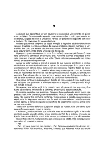 9
A criatura que aparentava ser um cavaleiro se encontrava visivelmente em péssi-
mas condições. Estava usando somente uma couraça sobre o peito, que parecia ser
de bronze, calções de couro e um jaleco. Parecia ter perdido seu capacete com visor
e também não havia sinal de sua cavalgadura.
O rosto que parecia composto de traços mongóis e negroides estava manchado de
sangue. O calção e o jaleco embaixo da couraça metálica estavam molhados e ver-
melhos. Era claro que estava bastante machucado. Tinha, porém forças suficientes
para segurar com a mão direita uma espécie de espada.
O pequeno grupo nos degraus do hotel ficou imóvel, como que petrificado. O cava-
leiro continuou a cambalear em direção a eles. Mantinha os olhos arregalados e imó-
veis, mas sem enxergar nada em sua volta. Talvez estivesse preocupado com coisas
que só ele estava conseguindo ver.
Apesar de estar sentado e imóvel, à espera do que pudesse acontecer, o cérebro
de Grahame estava trabalhando com a rapidez de um relâmpago. Tudo parecia estar
acontecendo em câmera lenta, tanto assim que conseguiu registrar todos os meno-
res detalhes da aparência do cavaleiro. Viu os rasgos na roupa de couro, os hemato-
mas, os fragmentos de terra e os fios de capim grudados nas roupas, na armadura e
no rosto. Teve a impressão de estar vendo o sangue jorrar dos ferimentos ocultos - e
até de estar ouvindo as batidas dolorosas do coração do homem ferido.
O cavaleiro continuava avançando em direção ao hotel. A cada três ou quatro pas-
sos esboçava um gesto com a mão que segurava a espada, como querendo atingir
um inimigo invisível.
De repente, sem saber se já tinha passado meio século ou só dez segundos, Gra-
hame se controlou, levantou-se e caminhou em direção à estranha criatura.
O cavaleiro percebeu sua presença. Estacou e ficou ondulando, como quem está
prestes a cair. Com um esforço terrível conseguiu focalizar Russell, mas o que viu pa-
receu não inspirar-lhe nenhuma confiança. Tentou erguer a espada, quase perdeu o
equilíbrio e fez logo outra tentativa. Mas foi inútil. Murmurando um palavrão entre os
dentes apoiou a ponta da espada na superfície do calçamento e usou a arma como
se usa uma muleta.
Tossiu com evidente esforço e cuspiu em direção de Russell. Com um último e pe-
noso esforço conseguiu erguer a espada.
- Adiante -, pronunciou com voz sufocada, mas em excelente inglês. - Para trás,
demônio, papão, duende, diabo, bruxo, espírito do Mal. Eu o ordeno, em nome da
Rainha branca e da Rainha preta! Volte para as entranhas da terra que são seu reino!
Russell ficou imóvel. Compreendeu que a situação era idiota, mas conseguiu pen-
sar e dizer só uma única palavra:
- Paz.
- Paz!- berrou o guerreiro com desdém. - Paz! Estás querendo zombar de mim por-
que estou fraco! Pois morrerás, miserável, sabendo que Absumes Marur está muito
 