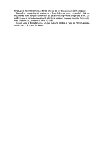 ferido, pois de outra forma não terias a honra de ser transpassado com a espada!
O cavaleiro tentou investir contra ele e Russell deu um passo para o lado. Foi um
movimento inútil porque o arremesso do cavaleiro não poderia chegar até o fim. Era
evidente que a estranha aparição já não tinha mais um pingo de energia. Sem emitir
mais um som caiu, batendo o rosto no chão.
Russell virou-o delicadamente. Em sua extrema palidez, o rosto do homem parecia
quase branco. E era muito jovem.
 