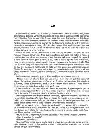 10
Absumes Marur, senhor do clã Marur, gonfaloneiro das torres ocidentais, auriga das
caravanas da pimenta vermelha, guardião do falcão real e suserano eleito das terras
desconhecidas, ficou inconsciente durante dois dias num dos quartos do hotel que
Mohan das Gupta chamava zombando de Erewhon Hilton. Seus ferimentos eram pro-
fundos, mas nenhum deles era mortal. Se ele fosse uma criatura terrestre, possivel-
mente teria morrido de choque, infecção e hemorragia. Mas, qualquer que fosse sua
origem, Absumes Marur não era um homem da Terra. No fim da tarde do terceiro dia
a febre baixou e ele abriu os olhos.
Marion Redman cuidara dele durante quase todo aquele tempo. Limpara os feri-
mentos, colocara compressas frias sobre sua testa que ardia pela febre e fizera o
possível para que ele se sentisse confortável. Durante todo esse tempo John Howard
e Tore Norstedt foram para o norte, o sul, leste e oeste, agindo como batedores,
para ver se era possível travar contato com os companheiros do homem ferido. Mas
não acharam ninguém. Grahame ainda por cima não queria que se afastassem mais
do que três ou quatro quilômetros de cada vez, por razões que eram mais do que
óbvias. Se os amigos, ou talvez os inimigos, do cavaleiro quisessem aparecer de re-
pente e tivessem uma disposição à truculência, o problema poderia se tornar muito
sério.
Grahame estava no quarto quando Absumes Marur recobrou os sentidos.
- Não se mexa -, Grahame disse com voz calma. - Aqui ninguém quer lhe fazer mal
algum. Você esteve quase à morte. Quando você estiver melhor e tiver descansado o
suficiente, vamos acompanhá-lo até sua casa - se você assim o quiser... Naturalmen-
te, se formos capazes de descobrir onde você mora.
O homem deitado na cama virou os olhos e estremeceu. Apalpou o peito, procu-
rando sua couraça, mas Marion já a havia tirado no primeiro dia, cortando as correias
que a firmavam. Procurou sua espada, mas também não a achou.
Grahame percebeu que ele não estava à vontade, e pensou que talvez se sentisse
nu sem toda aquela parafernália. Teve um rasgo de intuição e tirou a espada do ar-
mário onde se encontrava, colocando-a sobre a cama, de forma que o cavaleiro pu-
desse apoiar a mão sobre o cabo. Recebeu um olhar cheio de gratidão.
- Não sei se você é homem, fantasma ou demônio -, o homem falou em seguida,
de maneira curiosa. - Gostaria porém de saber seu nome, sua linhagem e seus títu-
los. Deitado aqui, cheio de vergonha perante si mesmo e perante vocês, está Absu-
mes Marur, senhor do clã Marur.
- Muito prazer -, respondeu Grahame cauteloso. - Meu nome é Russell Grahame.
- Você é o senhor de seu clã?
- Não estou entendendo.-
Absumes Marur ainda estava muito fraco e estava começando a se cansar de ma-
neira evidente. Estava porém decidido a saber o mais possível a respeito das circuns-
tâncias em que se encontrava.
 
