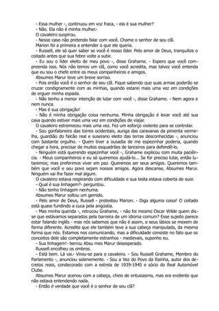 - Essa mulher -, continuou em voz fraca, - ela é sua mulher?
- Não. Ela não é minha mulher.-
O cavaleiro suspirou.
- Nesse caso não pretendo falar com você. Chame o senhor de seu clã.
Marion foi a primeira a entender o que ele queria.
- Russell, ele só quer saber se você é nosso líder. Pelo amor de Deus, tranquilize o
coitado antes que sua febre volte a subir.
- Eu sou o líder eleito de meu povo -, disse Grahame. - Espero que você com-
preenda isso. Nós não temos um clã, como você acredita, mas talvez você entenda
que eu sou o chefe entre os meus companheiros e amigos.
Absumes Marur teve um breve sorriso.
- Pois então você é o senhor de seu clã. Fique sabendo que suas armas poderão se
cruzar condignamente com as minhas, quando estarei mais uma vez em condições
de erguer minha espada.
- Não tenho a menor intenção de lutar com você -, disse Grahame. - Nem agora e
nem nunca.
- Mas é sua obrigação!
- Não é minha obrigação coisa nenhuma. Minha obrigação é levar você até sua
casa quando estiver mais uma vez em condições de viajar.
O cavaleiro estremeceu mais uma vez. Fez um esforço violento para se controlar.
- Sou gonfaloneiro das torres ocidentais, auriga das caravanas da pimenta verme-
lha, guardião do falcão real e suserano eleito das terras desconhecidas -, anunciou
com bastante orgulho. - Quem tiver a ousadia de me espezinhar poderia, quando
chegar a hora, precisar de muitos esquadrões de lanceiros para defendê-lo.
- Ninguém está querendo espezinhar você -, Grahame explicou com muita paciên-
cia. - Meus companheiros e eu só queremos ajudá-lo... Se for preciso lutar, então lu-
taremos; mas preferimos viver em paz. Queremos ser seus amigos. Queremos tam-
bém que você e seu povo sejam nossos amigos. Agora descanse, Absumes Marur.
Ninguém vai lhe fazer mal algum.
O cavaleiro estava respirando com dificuldade e sua testa estava coberta de suor.
- Qual é sua linhagem?- perguntou.
- Não tenho linhagem nenhuma.
Absumes Marur soltou um gemido.
- Pelo amor de Deus, Russell - protestou Marion. - Diga alguma coisa! O coitado
está quase fundindo a cuca pela angústia.
- Mas minha querida -, retrucou Grahame, - não foi mesmo Oscar Wilde quem dis-
se que estávamos separados pela barreira de um idioma comum? Esse sujeito parece
estar falando inglês - mas nós sabemos que não é assim, e seus lábios se mexem de
forma diferente. Acredito que ele também teve a sua cabeça manipulada, da mesma
forma que nós. Estamos nos comunicando, mas a dificuldade consiste no fato que os
conceitos dele são completamente estranhos - medievais, suponho eu.
- Sua linhagem!- berrou Absu mes Marur desesperado.
Russell encolheu os ombros.
- Está bem. Lá vai.- Virou-se para o cavaleiro. - Sou Russell Grahame, Membro do
Parlamento -, anunciou solenemente. - Sou a Voz do Povo da Rainha, autor dos de-
cretos reais, condecorado com a estrela de 1939-1945 e sócio do Real Automóvel
Clube.
Absumes Marur acenou com a cabeça, cheio de entusiasmo, mas era evidente que
não estava entendendo nada.
- Então é verdade que você é o senhor de seu clã?
 