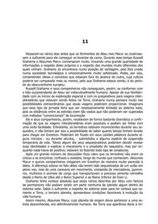 11
Passaram-se vários dias antes que os ferimentos de Absu mes Marur se cicatrizas-
sem o suficiente para ele conseguir se levantar da cama. Durante esse tempo Russell
Grahame e Absumes Marur conversaram muito, trocando uma grande quantidade de
informações a respeito deles próprios e a respeito dos mundos muito diferentes dos
quais vinham. Grahame se encontrava numa posição de vantagem, pois fora criado
numa sociedade tecnológica e emocionalmente muito sofisticada. Podia, por isso,
compreender ideias e conceitos que estavam fora do alcance do outro, cuja cultura
poderia ser comparada mais ou menos, pelo que Grahame estava vendo, à do perío-
do do obscurantismo europeu.
Russell Grahame e seus companheiros não conseguiam, porém, se conformar com
o fato surpreendente de Absu ser indiscutivelmente humano. Apesar de sua familiari-
dade com os inícios da exploração espacial e com os preparativos para viagens inter-
planetárias que estavam sendo feitos na Terra, Grahame nunca pensara muito nas
possibilidades extraordinárias que essas viagens poderiam proporcionar. Imaginara
que esse tipo de jornada teria que ser necessariamente limitada ao sistema solar,
pois as distâncias entre as estrelas eram tão vastas que não poderiam ser superadas
com métodos “convencionais” de locomoção.
Ele e seus companheiros, porém, receberam de forma bastante dramática a confir-
mação de que as viagens interplanetárias eram possíveis e podiam ser feitas com
uma certa facilidade. Entretanto, os terrestres estavam inconscientes durante seu se-
questro, e não tinham por isso a possibilidade de saber quanto tempo tinham levado
para chegar em Erewhon. Poderiam ter ficado em seus caixões plásticos durante al-
guns minutos - ou durante séculos, - submetidos a alguma espécie de suspensão
temporária de vida. Talvez algum dia seus sequestradores poderiam decidir revelar
suas identidades e explicar o mecanismo e o propósito do sequestro, mas por en-
quanto nada havia de positivo; estavam só fazendo todo tipo de conjeturas.
Após um grande número de discussões ficou claro que os terrestres não eram os
únicos a se encontrar, confusos e isolados, longe do mundo que conheciam. Absumes
Marur e quinze companheiros chegaram em Erewhon de maneira muito parecida à
deles. A diferença estava no fato deles não terem sido sequestrados de um avião em
pleno voo, mas de uma caravana em movimento, composta de mercadores, guerrei-
ros, mulheres e animais de carga que transportavam a preciosa pimenta vermelha
desde o Reino de Ullos até o Reino Superior e ao Reino Inferior de Gren Li.
Grahame tinha certeza absoluta que esses reinos descritos por Absu com fartura
de pormenores não podiam existir em parte nenhuma de planeta algum dentro do
sistema solar. Sabia o suficiente a respeito do sistema solar para ter certeza que so-
mente a Terra, o terceiro planeta, apresentava condições favoráveis à evolução da
vida humana.
Assim mesmo, Absumes Marur, cujo planeta de origem devia pertencer a uma es-
trela desconhecida, era definitivamente humano. Na Terra sua aparência daria a im-
 