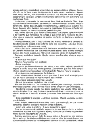 pressão dele ser o resultado de uma mistura de sangue asiático e africano. Ele, po-
rém não era da Terra, e nem do sistema solar. E assim mesmo, era humano. Quanto
mais tempo passava, mais Grahame se convencia que Absumes Marur e seu povo
acabariam por se revelar também geneticamente compatíveis com os homens e as
mulheres da Terra.
Lembrou-se, preocupado, da promessa de Anna Markova de dar-lhe filhos. Se os
acontecimentos continuassem a se desenrolar satisfatoriamente - ou talvez insatisfa-
toriamente - dentro dessa situação deveras fantástica, a pobre Anna e as outras mu-
lheres do grupo talvez tivessem que encarar a possibilidade de ter que enfrentar coi-
sas que ninguém, no momento presente, poderia imaginar.
Absu não foi de muita ajuda no que dizia respeito a suas origens. Apesar do horror
e da vergonha que manifestara no começo, e que deviam ser a resultante de estra-
nhos tabus e costumes esquisitos, ele acabou confiando em Grahame e aceitando
sua amizade.
- Vamos conversar, Absu -, falou Grahame uma manhã, vendo que o cavaleiro es-
tava bem disposto e capaz de se sentar na cama e se concentrar. - Acho que precisa-
mos discutir um certo número de coisas.
- Estou disposto a conversar com o Sir Grahame -, respondeu Absu calmo, - se o
Sir Grahame me declarar, com suas mãos cruzadas sobre a testa e sobre o coração,
jurando pelo manto sagrado, que não haverá engano ou traição em suas palavras.
Grahame, sentindo-se bastante ridículo, colocou as mãos sobre a testa e sobre o
coração.
- É assim que você quer?
Absumes Marur acenou com a cabeça:
- Este é o costume.
- Eu juro -, proferiu Grahame em tom solene, - pelo manto sagrado, que não há
engano e não há traição nas minhas palavras. Juro também que eu e meus compa-
nheiros não alimentamos qualquer inimizade pelo Sir Absumes Marur e seu povo.
- É um juramento muito generoso, Sir Grahame.
- Meu primeiro nome é Russell, e acho que o seu é Absu. Você acha apropriado
que em nossas conversas nós nos chamemos dessa forma?
- Sim, mas só após estabelecermos o vínculo.
- De que forma vamos estabelecer este vínculo?
Absumes Marur sorriu: - Com uma espada, uma lança ou uma adaga colocada so-
bre nossas gargantas. Entre senhores de clãs é mais apropriado usar uma espada.
- Não tenho nenhuma espada, mas desejo estabelecer este vínculo.- Olhou para a
espada deitada sobre a cama de Absu e que estava ali desde o momento em que ele
mesmo a colocara. - Você não acha que poderíamos fazer isso com uma única espa-
da?
- Essa modalidade já foi usada -, admitiu o cavaleiro. - Mas só aconteceu nos cam-
pos de batalha.
- Meu amigo -, observou Grahame sério, - acho que na situação em que nos en-
contramos, podemos considerar-nos num campo de batalha.
- Assim seja -, disse o cavaleiro. - E que o sangue jorre agora!
Com um movimento de agilidade surpreendente num homem ferido e deitado
numa cama, Absumes Marur agarrou a espada, inclinou-se para frente e apoiou leve-
mente a ponta na garganta de Grahame.
Grahame percebeu que um filete de sangue estava a lhe escorrer pelo pescoço.
Olhou ao longo da afiadíssima lâmina e encontrou os olhos ferozes do homem que
com um leve movimento de sua mão poderia terminar sua vida para sempre. Não se
 