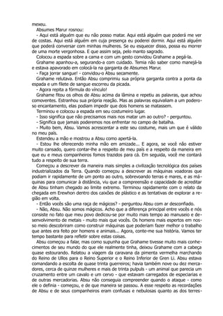 mexeu.
Absumes Marur rosnou:
- Aqui está alguém que eu não posso matar. Aqui está alguém que poderá me ver
de costas. Aqui está alguém em cuja presença eu poderei dormir. Aqui está alguém
que poderá conversar com minhas mulheres. Se eu esquecer disso, possa eu morrer
de uma morte vergonhosa. E que assim seja, pelo manto sagrado.
Colocou a espada sobre a cama e com um gesto convidou Grahame a pegá-la.
Grahame apanhou-a, segurando-a com cuidado. Temia não saber como manejá-la
e estava apavorado em colocá-la na garganta de Absumes Marur.
- Faça jorrar sangue! - convidou-o Absu secamente.
Grahame relutava. Então Absu comprimiu sua própria garganta contra a ponta da
espada e um filete de sangue escorreu da picada.
- Agora repita a fórmula do vínculo!
Grahame fitou os olhos de Absu acima da lâmina e repetiu as palavras, que achou
comoventes. Estranhou sua própria reação. Mas as palavras equivaliam a um podero-
so encantamento, elas podiam impedir que dois homens se matassem.
Terminou e colocou a espada em seu costumeiro lugar.
- Isso significa que não precisamos mais nos matar um ao outro? - perguntou.
- Significa que jamais poderemos nos enfrentar no campo de batalha.
- Muito bem, Absu. Vamos acrescentar a este seu costume, mais um que é válido
no meu país.
Estendeu a mão e mostrou a Absu como apertá-la.
- Estou lhe oferecendo minha mão em amizade... E agora, se você não estiver
muito cansado, quero contar-lhe a respeito de meu país e a respeito da maneira em
que eu e meus companheiros fomos trazidos para cá. Em seguida, você me contará
tudo a respeito de sua terra.
Começou a descrever da maneira mais simples a civilização tecnológica dos países
industrializados da Terra. Quando começou a descrever as máquinas voadoras que
podiam ir rapidamente de um ponto ao outro, sobrevoando terras e mares, e as má-
quinas para comunicar à distância, viu que a compreensão e capacidade de acreditar
de Absu tinham chegado ao limite extremo. Terminou rapidamente com o relato da
chegada em Erewhon dentro dos caixões de plástico e as tentativas de explorar a re-
gião em volta.
- Então vocês são uma raça de mágicos? - perguntou Absu com ar desconfiado.
- Não, Absu. Não somos mágicos. Acho que a diferença principal entre vocês e nós
consiste no fato que meu povo dedicou-se por muito mais tempo ao manuseio e de-
senvolvimento de metais - muito mais que vocês. Os homens mais espertos em nos-
so meio descobriram como construir máquinas que poderiam fazer melhor o trabalho
que antes era feito por homens e animais... Agora, conte-me sua história. Vamos ter
tempo bastante para refletir sobre estas coisas.
Absu começou a falar, mas como supunha que Grahame tivesse muito mais conhe-
cimentos de seu mundo do que ele realmente tinha, deixou Grahame com a cabeça
quase estourando. Relatou a viagem da caravana da pimenta vermelha marchando
do Reino de Ullos para o Reino Superior e o Reino Inferior de Gren Li. Absu estava
comandando a escolta de quase trinta guerreiros; havia também nove ou dez merca-
dores, cerca de quinze mulheres e mais de trinta pulpuls - um animal que parecia um
cruzamento entre um cavalo e um cervo - que estavam carregados de especiarias e
de outras mercadorias. Absu não conseguia compreender quando o ataque - como
ele o definia - começou, e de que maneira se passou. A esse respeito as recordações
de Absu e de seus companheiros eram confusas e nebulosas quanto as dos terres-
 