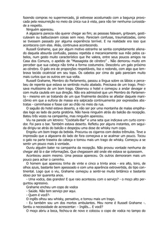 fazendo compras no supermercado, já estivesse acostumado com a bagunça provo-
cada pela ressurreição no meio da única rua à vista, para não ter nenhuma curiosida-
de a respeito.
Ninguém apareceu.
A algazarra parecia não querer chegar ao fim; as pessoas falavam, gritavam, gesti-
culavam ou balbuciavam coisas sem nexo. Pareciam confusas, traumatizadas, como
se tivessem passado por alguma experiência terrível. E na realidade era isso que
acontecera com elas. Aliás, continuava acontecendo.
Russell Grahame, que por algum motivo estranho se sentia completamente aliena-
do daquela absurda confusão, passou repetida e mecanicamente sua mão pelos ca-
belos, num gesto muito característico que lhe valera, entre seus poucos amigos na
Casa dos Comuns, o apelido de “Massagista de cérebro” . Não demorou muito em
perceber que sua cabeça não tinha a forma costumeira. Descobriu um galo próximo
ao cérebro. O galo era de proporções respeitáveis, liso e redondo, com algo que lem-
brava tecido cicatricial em seu topo. Os cabelos por cima do galo pareciam muito
mais curtos que os outros em sua volta.
Russell Grahame, Membro do Parlamento, passou a língua sobre os lábios e perce-
beu de repente que estava se sentindo muito abalado. Precisava de um trago. Preci-
sava muitíssimo de um bom trago. Observou o hotel e começou a andar devagar e
com muita cautela em sua direção. Não era admissível que um Membro do Parlamen-
to - mesmo em se tratando de um que finalmente decidira se afastar daquele mani-
cômio em que a euforia de massa era salpicada continuamente por expressões abs-
tratas - caminhasse e fosse cair ao chão no meio da rua.
O saguão do hotel estava deserto, a não ser por uma montanha de malas empilha-
das logo ao lado da porta giratória. Não havia ninguém atrás do balcão da recepção.
Bateu três vezes na campainha, mas ninguém apareceu.
Viu na parede um letreiro: “Cocktails-Bar” e uma seta que indicava um curto corre-
dor. Foi para o bar. Também estava deserto. Refletiu por alguns instantes, em segui-
da dirigiu-se atrás do balcão e despejou uma dose de whisky num copo.
Engoliu um bom trago da bebida. Procurou os cigarros com dedos trêmulos. Teve a
impressão que a algazarra do lado de fora começava a se acalmar um pouco. Tocou
o galo na parte traseira da cabeça e tomou mais um trago de whisky. Começou a se
sentir um pouco mais à vontade.
Ouviu alguém bater na campainha da recepção. Não provou vontade nenhuma de
chegar até lá e dar informações. Que chegassem até onde ele estava se quisessem.
Aconteceu assim mesmo. Uma pessoa apareceu. Os outros demoraram mais um
pouco para achar o caminho.
O homem que apareceu tinha de vinte e cinco a trinta anos - era alto, loiro, de
olhos azuis, bastante bem apessoado e com uma aparência extrovertida, do tipo con-
tinental. Logo que o viu, Grahame começou a sentir-se muito britânico e bastante
idoso por ter quarenta anos.
- Uma vodca, das grandes! E que raio aconteceu com o serviço? - o moço alto per-
guntou agressivo.
Grahame encheu um copo de vodca
- Saúde. Não tem serviço por aqui.
- Quem é você?-
O inglês olhou seu whisky, pensativo, e tomou mais um trago.
- Eu também sou um dos mortos ambulantes. Meu nome é Russell Grahame -.
Sentiu a necessidade de acrescentar: - Inglês... E você?
O moço abriu a boca, fechou-a de novo e colocou o copo de vodca no tampo do
 