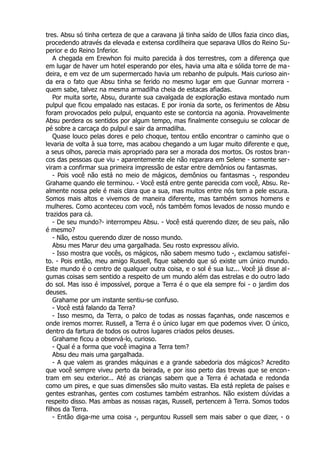 tres. Absu só tinha certeza de que a caravana já tinha saído de Ullos fazia cinco dias,
procedendo através da elevada e extensa cordilheira que separava Ullos do Reino Su-
perior e do Reino Inferior.
A chegada em Erewhon foi muito parecida à dos terrestres, com a diferença que
em lugar de haver um hotel esperando por eles, havia uma alta e sólida torre de ma-
deira, e em vez de um supermercado havia um rebanho de pulpuls. Mais curioso ain-
da era o fato que Absu tinha se ferido no mesmo lugar em que Gunnar morrera -
quem sabe, talvez na mesma armadilha cheia de estacas afiadas.
Por muita sorte, Absu, durante sua cavalgada de exploração estava montado num
pulpul que ficou empalado nas estacas. E por ironia da sorte, os ferimentos de Absu
foram provocados pelo pulpul, enquanto este se contorcia na agonia. Provavelmente
Absu perdera os sentidos por algum tempo, mas finalmente conseguiu se colocar de
pé sobre a carcaça do pulpul e sair da armadilha.
Quase louco pelas dores e pelo choque, tentou então encontrar o caminho que o
levaria de volta à sua torre, mas acabou chegando a um lugar muito diferente e que,
a seus olhos, parecia mais apropriado para ser a morada dos mortos. Os rostos bran-
cos das pessoas que viu - aparentemente ele não reparara em Selene - somente ser-
viram a confirmar sua primeira impressão de estar entre demônios ou fantasmas.
- Pois você não está no meio de mágicos, demônios ou fantasmas -, respondeu
Grahame quando ele terminou. - Você está entre gente parecida com você, Absu. Re-
almente nossa pele é mais clara que a sua, mas muitos entre nós tem a pele escura.
Somos mais altos e vivemos de maneira diferente, mas também somos homens e
mulheres. Como aconteceu com você, nós também fomos levados de nosso mundo e
trazidos para cá.
- De seu mundo?- interrompeu Absu. - Você está querendo dizer, de seu país, não
é mesmo?
- Não, estou querendo dizer de nosso mundo.
Absu mes Marur deu uma gargalhada. Seu rosto expressou alívio.
- Isso mostra que vocês, os mágicos, não sabem mesmo tudo -, exclamou satisfei-
to. - Pois então, meu amigo Russell, fique sabendo que só existe um único mundo.
Este mundo é o centro de qualquer outra coisa, e o sol é sua luz... Você já disse al-
gumas coisas sem sentido a respeito de um mundo além das estrelas e do outro lado
do sol. Mas isso é impossível, porque a Terra é o que ela sempre foi - o jardim dos
deuses.
Grahame por um instante sentiu-se confuso.
- Você está falando da Terra?
- Isso mesmo, da Terra, o palco de todas as nossas façanhas, onde nascemos e
onde iremos morrer. Russell, a Terra é o único lugar em que podemos viver. O único,
dentro da fartura de todos os outros lugares criados pelos deuses.
Grahame ficou a observá-lo, curioso.
- Qual é a forma que você imagina a Terra tem?
Absu deu mais uma gargalhada.
- A que valem as grandes máquinas e a grande sabedoria dos mágicos? Acredito
que você sempre viveu perto da beirada, e por isso perto das trevas que se encon-
tram em seu exterior... Até as crianças sabem que a Terra é achatada e redonda
como um pires, e que suas dimensões são muito vastas. Ela está repleta de países e
gentes estranhas, gentes com costumes também estranhos. Não existem dúvidas a
respeito disso. Mas ambas as nossas raças, Russell, pertencem à Terra. Somos todos
filhos da Terra.
- Então diga-me uma coisa -, perguntou Russell sem mais saber o que dizer, - o
 