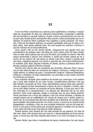 12
A torre de Marur encontrava-se a apenas quinze quilômetros a noroeste. A capaci-
dade de recuperação de Absu era realmente extraordinária, comparado à capacida-
des dos terrestres, e quando melhorou, Russel e Anna o acompanharam em sua vol-
ta para casa. Russell queria acompanhar Absu sozinho. Estava preocupado que os re-
sidentes no Erewhon Hilton pudessem ficar expostos a outras surpresas. Por exem-
plo, o Povo do Rio poderia aparecer em grande quantidade; pelo que se sabia a res-
peito deles, eram gente bastante feroz. Por isso Russell era contrário a diminuir o
que ele chamava de as forças defensivas.
Anna, porém, não era da mesma opinião. Assegurou-lhe que alguém teria que
acompanhá-lo de qualquer jeito, não fosse por outro motivo, para lhe fazer compa-
nhia na volta. Absu explicou que seu povo lhe daria uma escolta no retorno. Mas não
estava acostumado a discutir com mulheres; e vendo que Russell, apesar de ser o
senhor de seu próprio clã, não estava se saindo muito bem, aceitou a opinião dela
com toda a elegância possível num senhor e guerreiro de uma cultura definitivamen-
te machista. Quer dizer, daquele momento em diante, ignorou a presença dela e en-
dereçou qualquer palavra somente a Russell.
Durante seus últimos dias em companhia dos terrestres, Absumes Marur conven-
ceu-se mais ainda de estar em companhia de mágicos. Conheceu o milagre da ilumi-
nação elétrica, os relógios de pulso, o encanamento moderno, máquinas fotográficas,
binóculos e constatou um fato extraordinário: era permitido a uma mulher caminhar
em frente de um homem.
Ficou bastante intrigado pela insistência de Russell que continuava a lhe explicar
que o povo dele chegara de um outro mundo, completamente diferente, mas que
eles também chamavam de Terra. Ficou admiradíssimo porque todos eles aparenta-
vam ser capazes de falar fluentemente a idioma de Gren Li Superior e Inferior, ape-
sar de seus lábios estarem se mexendo de forma diferente. A coisa que mais o dei-
xou admirado foi o comportamento e as atitudes tão diferentes das de um povo
guerreiro. Após muito especular, chegou à conclusão que um povo destes possivel-
mente guerreava com a força das mágicas e não com armas honestas, e felicitou-se
consigo mesmo por ter estabelecido um vínculo de sangue com o senhor desse es-
tranho clã. Se os senhores dos clãs eram proibidos de se defrontar em combate, seus
povos também não podiam guerrear um contra o outro. A coisa era ao mesmo tempo
desagradável e vantajosa. A paz era uma condição enfadonha, mas era de longe pre-
ferível a uma guerra contra gente que conseguia aparecer à vontade uma luz branca
e que comia servindo-se de uma peça de metal recôncava.
Russell nomeou John Howard seu vice pela duração de sua ausência. Em caso de
não mais voltar, John Howard teria que assumir a responsabilidade de forma perma-
nente, a menos que não fosse deposto pela maioria e um outro nomeado em seu lu-
gar.
Simone Michel, que tinha a incumbência de buscar mantimentos, fez uma desco-
 