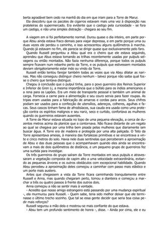 berta agradável bem cedo na manhã do dia em que iriam para a Torre de Marur.
Ela descobriu que os pacotes de cigarros estavam mais uma vez à disposição nas
prateleiras do supermercado. Era evidente que o castigo pela curiosidade - se fora
um castigo, e não uma simples distração - chegara ao seu fim.
A viagem em si foi perfeitamente normal. Durou quase o dia inteiro, em parte por-
que Absu ainda estava fraco demais para viajar depressa, e em parte porque uma ou
duas vezes ele perdeu o caminho, e isso acrescentou alguns quilômetros à marcha.
Quando já estavam no fim, ele parecia se dirigir quase que exclusivamente pelo faro.
Quando Russell perguntou a Absu qual era o cheiro que ele estava seguindo,
aprendeu que Abus estava tomando as trilhas recentemente usadas por pulpuls sel-
vagens ou então montados. Não fazia nenhuma diferença, porque todos os pulpuls
sempre ficavam num rebanho perto da Torre, e os pulpuls que estivessem montados
deviam obrigatoriamente estar indo ou vindo da Torre.
Russell então tentou farejar também todas as vezes que via Absu dilatar as nari-
nas. Mas não conseguiu distinguir cheiro nenhum - talvez porque não saiba qual fos-
se o cheiro que tentava distinguir.
Chegou à conclusão que o pulpul tinha, para o povo guerreiro dos Reinos Superior
e Inferior de Gren Li, a mesma importância que o búfalo para os índios americanos e
a rena para os Lapões. Era um meio de transporte pessoal e também um animal de
carga. Fornecia a carne para a alimentação e seu couro servia para fazer roupas. As
tripas eram usadas para a fabricação de amarras e cordas para arcos. Seus chifres
podiam ser usados para a confecção de utensílios, adereços, colheres, agulhas e fa-
cas. Seus cascos tinham fama de afrodisíacos, sua cauda era usada como uma prote-
ção contra os espíritos malignos e seu nariz, seco e curtido, confortava as mulheres
quando os guerreiros estavam ausentes.
A Torre de Marur estava situada no topo de uma pequena elevação, a cerca de du-
zentos metros acima da planície que a contornava. Não ficava distante de um regato
ao qual se chegava por uma trilha bem pisada pelas mulheres que diariamente iam
buscar água. A Torre era de madeira e protegida por uma alta paliçada. O Teto da
Torre apresentava ameias, à maneira das fortalezas primitivas e se encontrava a vin-
te e cinco metros do solo. Havia nele duas sentinelas que perceberam a aproximação
de Absu e das duas pessoas que o acompanhavam quando eles ainda se encontra-
vam a mais de dois quilômetros de distância, e um pequeno grupo de guerreiros fez
uma surtida para investigar.
Os três guerreiros do grupo saíram da Torre montados em seus pulpuls e atraves-
saram a vegetação composta de capim alto a uma velocidade extraordinária, evitan-
do as pequenas árvores e os outros obstáculos com excepcional habilidade. Quando
Absu percebeu a aproximação deles começou a caminhar com passo mais elástico e
um porte mais austero.
Antes que chegassem a vista da Torre ficara caminhando tranquilamente entre
Russell e Anna, mas quando chegaram perto, tomou a dianteira e começou a mar-
char a três ou quatro passos à frente dos outros dois.
Anna começou a não se sentir mais à vontade.
- Acredito que nosso amigo estrangeiro está passando por uma mudança espiritual
-, ela murmurou para Russell. - Quem sabe, teria sido melhor deixar que ele termi-
nasse o último trecho sozinho. Que tal se essa gente decidir que seria boa coisa pe-
dir mais reforços?
Russell segurou a mão dela e mostrou-se mais confiante do que estava.
- Absu tem um profundo sentimento de honra -, disse. - Ainda por cima, ele e eu
 