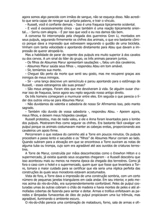 agora somos algo parecido com irmãos de sangue, não se esqueça disso. Não acredi-
to que seria capaz de renegar sua própria palavra, e trair o vínculo.
- Russell, você é confiante demais. - Isso é uma fraqueza tipicamente ocidental.
- E você é excessivamente cínica - que também é uma reação tipicamente orien-
tal... - Sorriu com alegria. - É por isso que você e eu nos damos tão bem.
A conversa foi interrompida pela chegada dos guerreiros Gren Li, montados em
seus pulpuls, segurando firmemente os chifres dos animais, o que era bastante cômi-
co porque dava a impressão que estivessem segurando o guidão de uma bicicleta.
Vinham com tanta velocidade e apontando diretamente para Absu que davam a im-
pressão de querer atropelá-lo.
Mas a habilidade de parar de repente dos pulpuls era muito superior à dos cavalos
ou dos cervos. A um sinal do líder do grupo, os três animais pararam juntos.
- Os filhos de Absumes Marur apresentam saudações -, falou um dos cavaleiros.
- Absumes Marur saúda seus filhos -, respondeu Absu em tom amável.
- Sir, temíamos sua morte.
- Cheguei tão perto da morte que senti seu gosto, mas me recuperei graças aos
inimigos de meus inimigos.
- Sir - uma lança descreve um semicírculo e parou apontando para o estômago de
Russell, - esses estrangeiros são suas presas?
- São meus amigos. Foram eles que me devolveram à vida. Se alguém ousar cha-
mar isso de fraqueza, lance agora seu repto segundo nosso antigo direito.
Os três homens começaram a murmurar entre eles. Em seguida o que parecia o lí-
der dos outros virou-se para Absumes Marur.
- Não duvidamos da valentia e sabedoria de nosso Sir Afirmamos isso, pelo manto
sagrado.
- Também não duvido de vossa sabedoria -, respondeu Absu. - Apeiem agora,
meus filhos, e deixem meus hóspedes cavalgar.
Russell protestou, mas de nada valeu, e ele e Anna foram levantados para o lombo
dos pulpuls. Mostraram-lhes como segurar os chifres. Era bastante fácil cavalgar um
pulpul porque os animais costumavam manter as cabeças eretas, proporcionando aos
cavaleiros um apoio firme.
Percorreram o que restava do caminho até a Torre em poucos minutos. Os pulpuls
procediam a passo lento e sacudido e os “filhos” de Absumes Marur corriam ao lado.
Quando subiram para a elevação em que se encontrava a Torre ouviram as notas de
alguma tuba ou trompa, cujo som era agradável até aos ouvidos de criaturas terres-
tres.
A Torre de Marur, construída por mãos desconhecidas como o Erewhon Hilton e o
supermercado, já existia quando seus ocupantes chegarem - e Russell descobriu que
isso aconteceu mais ou menos na mesma época da chegada dos terrestres. Como já
fora o caso com o hotel e o supermercado, quem quer que fosse que levantara a Tor-
re, tomara o maior cuidado para se certificar que ela seria uma réplica perfeita das
construções às quais seus moradores estavam acostumados.
Vista de fora, a Torre dava a impressão de uma construção sombria, com um certo
número de pequenas janelas triangulares em cada andar. Em seu interior, e pelo me-
nos acima do rés-do-chão, era surpreendentemente confortável. Peles de pulpul cos-
turadas umas às outras cobriam o chão de madeira e havia montes de peles e até al-
mofadas cobertas de fazenda para sentar e deitar. Armas e troféus enfeitavam as pa-
redes e lâmpadas fumacentas de óleo de pulpul propiciavam uma luz trêmula, mas
agradável, iluminando o ambiente escuro.
O rés-do-chão parecia uma combinação de matadouro, forno, sala de armas e ofi-
 
