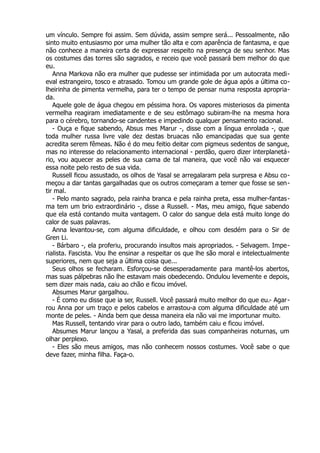 um vínculo. Sempre foi assim. Sem dúvida, assim sempre será... Pessoalmente, não
sinto muito entusiasmo por uma mulher tão alta e com aparência de fantasma, e que
não conhece a maneira certa de expressar respeito na presença de seu senhor. Mas
os costumes das torres são sagrados, e receio que você passará bem melhor do que
eu.
Anna Markova não era mulher que pudesse ser intimidada por um autocrata medi-
eval estrangeiro, tosco e atrasado. Tomou um grande gole de água após a última co-
lheirinha de pimenta vermelha, para ter o tempo de pensar numa resposta apropria-
da.
Aquele gole de água chegou em péssima hora. Os vapores misteriosos da pimenta
vermelha reagiram imediatamente e de seu estômago subiram-lhe na mesma hora
para o cérebro, tornando-se candentes e impedindo qualquer pensamento racional.
- Ouça e fique sabendo, Absus mes Marur -, disse com a língua enrolada -, que
toda mulher russa livre vale dez destas bruacas não emancipadas que sua gente
acredita serem fêmeas. Não é do meu feitio deitar com pigmeus sedentos de sangue,
mas no interesse do relacionamento internacional - perdão, quero dizer interplanetá-
rio, vou aquecer as peles de sua cama de tal maneira, que você não vai esquecer
essa noite pelo resto de sua vida.
Russell ficou assustado, os olhos de Yasal se arregalaram pela surpresa e Absu co-
meçou a dar tantas gargalhadas que os outros começaram a temer que fosse se sen-
tir mal.
- Pelo manto sagrado, pela rainha branca e pela rainha preta, essa mulher-fantas-
ma tem um brio extraordinário -, disse a Russell. - Mas, meu amigo, fique sabendo
que ela está contando muita vantagem. O calor do sangue dela está muito longe do
calor de suas palavras.
Anna levantou-se, com alguma dificuldade, e olhou com desdém para o Sir de
Gren Li.
- Bárbaro -, ela proferiu, procurando insultos mais apropriados. - Selvagem. Impe-
rialista. Fascista. Vou lhe ensinar a respeitar os que lhe são moral e intelectualmente
superiores, nem que seja a última coisa que...
Seus olhos se fecharam. Esforçou-se desesperadamente para mantê-los abertos,
mas suas pálpebras não lhe estavam mais obedecendo. Ondulou levemente e depois,
sem dizer mais nada, caiu ao chão e ficou imóvel.
Absumes Marur gargalhou.
- É como eu disse que ia ser, Russell. Você passará muito melhor do que eu.- Agar-
rou Anna por um traço e pelos cabelos e arrastou-a com alguma dificuldade até um
monte de peles. - Ainda bem que dessa maneira ela não vai me importunar muito.
Mas Russell, tentando virar para o outro lado, também caiu e ficou imóvel.
Absumes Marur lançou a Yasal, a preferida das suas companheiras noturnas, um
olhar perplexo.
- Eles são meus amigos, mas não conhecem nossos costumes. Você sabe o que
deve fazer, minha filha. Faça-o.
 