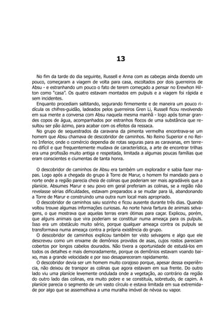 13
No fim da tarde do dia seguinte, Russell e Anna com as cabeças ainda doendo um
pouco, começaram a viagem de volta para casa, escoltados por dois guerreiros de
Absu - e estranhando um pouco o fato de terem começado a pensar no Erewhon Hil-
ton como “casa”. Os quatro estavam montados em pulpuls e a viagem foi rápida e
sem incidentes.
Enquanto procediam saltitando, segurando firmemente e de maneira um pouco ri-
dícula os chifres-guidão, ladeados pelos guerreiros Gren Li, Russell ficou revolvendo
em sua mente a conversa com Absu naquela mesma manhã - logo após tomar gran-
des copos de água, acompanhados por estranhos flocos de uma substância que re-
sultou ser pão ázimo, para acabar com os efeitos da ressaca.
No grupo de sequestrados da caravana da pimenta vermelha encontrava-se um
homem que Absu chamava de descobridor de caminhos. No Reino Superior e no Rei-
no Inferior, onde o comércio dependia de rotas seguras para as caravanas, em terre-
no difícil e que frequentemente mudava de característica, a arte de encontrar trilhas
era uma profissão muito antiga e respeitada, limitada a algumas poucas famílias que
eram conscientes e ciumentas de tanta honra.
O descobridor de caminhos de Absu era também um explorador e sabia fazer ma-
pas. Logo após a chegada do grupo à Torre de Marur, o homem foi mandado para o
norte onde a região parecia cheia de colinas que poderiam ser mais agradáveis que a
planície. Absumes Marur e seu povo em geral preferiam as colinas, se a região não
revelasse sérias dificuldades, estavam preparados a se mudar para lá, abandonando
a Torre de Marur e construindo uma outra num local mais apropriado.
O descobridor de caminhos saiu sozinho e ficou ausente durante três dias. Quando
voltou trouxe algumas informações curiosas. Ao norte havia fartura de animais selva-
gens, o que mostrava que aquelas terras eram ótimas para caçar. Explicou, porém,
que alguns animais que vira poderiam se constituir numa ameaça para os pulpuls.
Isso era um obstáculo muito sério, porque qualquer ameaça contra os pulpuls se
transformava numa ameaça contra a própria existência do grupo.
O descobridor de caminhos explicou também ter visto selvagens e algo que ele
descreveu como um enxame de demônios providos de asas, cujos rostos pareciam
cobertos por longos cabelos dourados. Não tivera a oportunidade de estudá-los em
todos os detalhes e mais demoradamente, porque os demônios estavam voando bai-
xo, mas a grande velocidade e por isso desapareceram rapidamente.
O descobridor devia ser um homem muito corajoso porque, apesar dessa experiên-
cia, não deixou de transpor as colinas que agora estavam em sua frente. Do outro
lado viu uma planície levemente ondulada onde a vegetação, ao contrário da região
do outro lado das colinas, era muito pobre e se constituía, sobretudo, de capim. A
planície parecia o segmento de um vasto círculo e estava limitada em sua extremida-
de por algo que se assemelhava a uma muralha imóvel de névoa ou vapor.
 