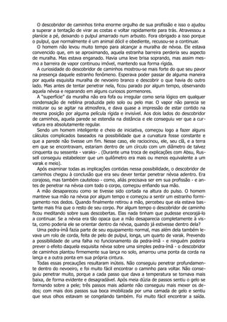 O descobridor de caminhos tinha enorme orgulho de sua profissão e isso o ajudou
a superar a tentação de virar as costas e voltar rapidamente para trás. Atravessou a
planície a pé, deixando o pulpul amarrado num arbusto. Fora obrigado a isso porque
o pulpul, que normalmente é um animal dócil e obediente, recusou-se a continuar.
O homem não levou muito tempo para alcançar a muralha de névoa. Ele estava
convencido que, em se aproximando, aquela estranha barreira perderia seu aspecto
de muralha. Mas estava enganado. Havia uma leve brisa soprando, mas assim mes-
mo a barreira de vapor continuou imóvel, mantendo sua forma rígida.
A curiosidade do descobridor de caminhos mostrou-se mais forte do que seu pavor
na presença daquele estranho fenômeno. Esperava poder passar de alguma maneira
por aquela esquisita muralha de nevoeiro branco e descobrir o que havia do outro
lado. Mas antes de tentar penetrar nela, ficou parado por algum tempo, observando
aquela névoa e reparando em alguns curiosos pormenores.
A “superfície” da muralha não era fofa ou irregular como seria lógico em qualquer
condensação de neblina produzida pelo solo ou pelo mar. O vapor não parecia se
misturar ou se agitar na atmosfera, e dava quase a impressão de estar contido na
mesma posição por alguma película rígida e invisível. Aos dois lados do descobridor
de caminhos, aquela parede se estendia na distância e ele conseguiu ver que a cur-
vatura era absolutamente regular.
Sendo um homem inteligente e cheio de iniciativa, começou logo a fazer alguns
cálculos complicados baseados na possibilidade que a curvatura fosse constante e
que a parede não tivesse um fim. Nesse caso, ele raciocinou, ele, seu clã, e a terra
em que se encontravam, estariam dentro de um círculo com um diâmetro de talvez
cinquenta ou sessenta - varaks- . (Durante uma troca de explicações com Absu, Rus-
sell conseguiu estabelecer que um quilômetro era mais ou menos equivalente a um
varak e meio).
Após examinar todas as implicações contidas nessa possibilidade, o descobridor de
caminhos chegou à conclusão que era seu dever tentar penetrar névoa adentro. Era
corajoso, mas também cauteloso - como, aliás precisava ser em sua profissão - e an-
tes de penetrar na névoa com todo o corpo, começou enfiando sua mão.
A mão desapareceu como se tivesse sido cortada na altura do pulso. O homem
manteve sua mão na névoa por algum tempo e começou a sentir um estranho formi-
gamento nos dedos. Quando finalmente retirou a mão, percebeu que ela estava bas-
tante mais fria que o resto de seu corpo. Por algum tempo o descobridor de caminho
ficou meditando sobre suas descobertas. Elas nada tinham que pudesse encorajá-lo
a continuar. Se a névoa era tão opaca que a mão desaparecia completamente à vis-
ta, como poderia ele se orientar dentro da névoa, quando já estivesse dentro dela?
Uma pedra-ímã fazia parte de seu equipamento normal, mas além dela também le-
vava um rolo de corda, feita de pelo de pulpul, longa, um quarto de varak. Prevendo
a possibilidade de uma falha no funcionamento da pedra-ímã - e ninguém poderia
prever o efeito daquela esquisita névoa sobre uma simples pedra-ímã - o descobridor
de caminhos plantou firmemente sua lança no solo, amarrou uma ponta da corda na
lança e a outra ponta em sua própria cintura.
Todas essas precauções resultaram inúteis. Não conseguiu penetrar profundamen-
te dentro do nevoeiro, e foi muito fácil encontrar o caminho para voltar. Não conse-
guiu penetrar muito, porque a cada passo que dava a temperatura se tornava mais
baixa, de forma evidente e desagradável. Após meia dúzia de passos sentiu o gelo se
formando sobre a pele; três passos mais adiante não conseguiu mais mexer os de-
dos; com mais dois passos sua boca imobilizada por uma camada de gelo e sentiu
que seus olhos estavam se congelando também. Foi muito fácil encontrar a saída.
 