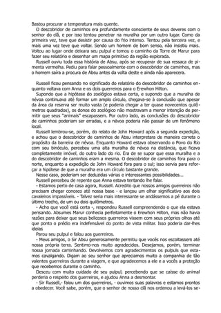 Bastou procurar a temperatura mais quente.
O descobridor de caminhos era profundamente consciente de seus deveres com o
senhor do clã, e por isso tentou penetrar na muralha por um outro lugar. Como da
primeira vez, teve que desistir por causa do frio intenso. Tentou pela terceira vez, e
mais uma vez teve que voltar. Sendo um homem de bom senso, não insistiu mais.
Voltou ao lugar onde deixara seu pulpul e tomou o caminho da Torre de Marur para
fazer seu relatório e desenhar um mapa primitivo da região explorada.
Russell ouviu toda essa história de Absu, após se recuperar de sua ressaca de pi-
menta vermelha. Pediu para falar pessoalmente com o descobridor de caminhos, mas
o homem saíra a procura de Absu antes da volta deste e ainda não aparecera.
Russell ficou pensando no significado do relatório do descobridor de caminhos en-
quanto voltava com Anna e os dois guerreiros para o Erewhon Hilton.
Supondo que a hipótese do zoológico estava certa, e supondo que a muralha de
névoa continuava até formar um amplo círculo, chegava-se à conclusão que apesar
da área da reserva ser muito vasta (e poderia chegar a ter quase novecentos quilô-
metros quadrados), os donos do zoológico não mostravam a menor intenção de per-
mitir que seus “animais” escapassem. Por outro lado, as conclusões do descobridor
de caminhos poderiam ser erradas, e a névoa poderia não passar de um fenômeno
local.
Russell lembrou-se, porém, do relato de John Howard após a segunda expedição,
e achou que o descobridor de caminhos de Absu interpretara de maneira correta o
propósito da barreira de névoa. Enquanto Howard estava observando o Povo do Rio
com seu binóculo, percebeu uma alta muralha de névoa na distância, que ficava
completamente imóvel, do outro lado do rio. Era de se supor que essa muralha e a
do descobridor de caminhos eram a mesma. O descobridor de caminhos fora para o
norte, enquanto a expedição de John Howard fora para o sul; isso servia para refor-
çar a hipótese de que a muralha era um círculo bastante grande.
Nesse caso, poderiam ser deduzidas várias e interessantes possibilidades...
Russell percebeu de repente que Anna estava tentando lhe falar.
- Estamos perto de casa agora, Russell. Acredito que nossos amigos guerreiros não
precisam chegar conosco até nossa base - e lançou um olhar significativo aos dois
cavaleiros impassíveis. - Talvez seria mais interessante se andássemos a pé durante o
último trecho, de um ou dois quilômetros.
- Acho que você está certa -, respondeu Russell compreendendo o que ela estava
pensando. Absumes Marur conhecia perfeitamente o Erewhon Hilton, mas não havia
razões para deixar que seus belicosos guerreiros vissem com seus próprios olhos até
que ponto o prédio era indefensável do ponto de vista militar. Isso poderia dar-lhes
ideias
Parou seu pulpul e falou aos guerreiros.
- Meus amigos, o Sir Absu generosamente permitiu que vocês nos escoltassem até
nossa própria terra. Sentimo-nos muito agradecidos. Desejamos, porém, terminar
nossa jornada caminhando. Devolvemos com agradecimentos os pulpuls que esta-
mos cavalgando. Digam ao seu senhor que apreciamos muito a companhia de tão
valentes guerreiros durante a viagem, e que agradecemos a ele e a vocês a proteção
que recebemos durante o caminho.
Desceu com muito cuidado de seu pulpul, percebendo que se caísse do animal
perderia o respeito dos guerreiros, e ajudou Anna a desmontar.
- Sir Russell,- falou um dos guerreiros, - ouvimos suas palavras e estamos prontos
a obedecer. Você sabe, porém, que o senhor de nosso clã nos ordenou a levá-los se-
 