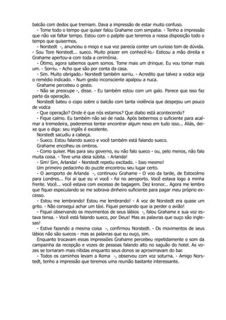 balcão com dedos que tremiam. Dava a impressão de estar muito confuso.
- Tome todo o tempo que quiser falou Grahame com simpatia. - Tenho a impressão
que não vai faltar tempo. Estou com o palpite que teremos a nossa disposição todo o
tempo que quisermos.
- Norstedt -, anunciou o moço e sua voz parecia conter um curioso tom de dúvida.
- Sou Tore Norstedt... sueco. Muito prazer em conhecê-lo.- Esticou a mão direita e
Grahame apertou-a com toda a cerimônia.
- Ótimo, agora sabemos quem somos. Tome mais um drinque. Eu vou tomar mais
um. - Sorriu. - Acho que são por conta da casa.
- Sim. Muito obrigado.- Norstedt também sorriu. - Acredito que talvez a vodca seja
o remédio indicado. - Num gesto inconsciente apalpou a nuca.
Grahame percebeu o gesto.
- Não se preocupe -, disse. - Eu também estou com um galo. Parece que isso faz
parte da operação.
Norstedt bateu o copo sobre o balcão com tanta violência que despejou um pouco
de vodca
- Que operação? Onde é que nós estamos? Que diabo está acontecendo?
- Fique calmo. Eu também não sei de nada. Após bebermos o suficiente para acal-
mar a tremedeira, poderemos tentar encontrar algum nexo em tudo isso... Aliás, dei-
xe que o diga: seu inglês é excelente.
Norstedt sacudiu a cabeça.
- Sueco. Estou falando sueco e você também está falando sueco.
Grahame encolheu os ombros.
- Como quiser. Mas para seu governo, eu não falo sueco - ou, pelo menos, não falo
muita coisa. - Teve uma ideia súbita. - Arlanda!
- Sim! Sim, Arlanda! - Norstedt repetiu excitado. - Isso mesmo!
Um primeiro pedacinho do puzzle encontrou seu lugar certo.
- O aeroporto de Arlanda -, continuou Grahame - O voo da tarde, de Estocolmo
para Londres... Foi aí que eu vi você - foi no aeroporto. Você estava logo a minha
frente. Você... você estava com excesso de bagagem. Dez kronor... Agora me lembro
que fiquei especulando se me sobrava dinheiro suficiente para pagar meu próprio ex-
cesso.
- Estou me lembrando! Estou me lembrando! - A voz de Norstedt era quase um
grito. - Não consegui achar um táxi. Fiquei pensando que ia perder o avião!
- Fiquei observando os movimentos de seus lábios -, falou Grahame e sua voz es-
tava tensa. - Você está falando sueco, por Deus! Mas as palavras que ouço são ingle-
sas!
- Estive fazendo a mesma coisa -, confirmou Norstedt. - Os movimentos de seus
lábios não são suecos - mas as palavras que eu ouço, sim.
Enquanto trocavam essas impressões Grahame percebeu repetidamente o som da
campainha da recepção e vozes de pessoas falando alto no saguão do hotel. As vo-
zes se tornaram mais nítidas enquanto seus donos se aproximavam do bar.
- Todos os caminhos levam a Roma -, observou com voz soturna. - Amigo Nors-
tedt, tenho a impressão que teremos uma reunião bastante interessante.
 