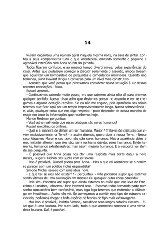 14
Russell organizou uma reunião geral naquela mesma noite, na sala de jantar. Con-
tou a seus companheiros tudo o que acontecera, omitindo somente o pequeno e
agradável interlúdio com Anna no fim da jornada.
Todos ficaram confusos, e ao mesmo tempo divertiram-se, pelas experiências do
casal. Antes que pudessem começar a discutir seriamente o assunto, ambos tiveram
que aguentar um bombardeio de perguntas e comentários maliciosos. Quando isso
terminou, John Howard dirigiu a conversa para um nível mais construtivo.
- Acredito que você pensa que precisamos considerar nossa situação à luz dessas
recentes revelações,- falou.
Russell assentiu.
- Continuamos sabendo muito pouco, e o que sabemos ainda não dá para tirarmos
qualquer sentido. Apesar disso acho que devíamos pensar no assunto e ver se che-
gamos a alguma dedução razoável. Se eu não me engano, pela aparência das coisas
teremos que ficar aqui por um tempo imprevisivelmente longo. Nossa sobrevivência -
e, aliás, qualquer coisa que nos diga respeito - pode depender de nossa maneira de
reagir em base às informações que recebemos hoje.
Marion Redman perguntou:
- Você acha realmente que essas criaturas são seres humanos?
Russell encolheu os ombros.
- Qual é a maneira de definir um ser humano, Marion? Trata-se de criaturas que vi-
vem exclusivamente na Terra? - e assim dizendo, quero dizer a nossa Terra. - Nesse
caso Absumes Marur e seu povo não são seres humanos. Mas a aparência deles e
meu instinto afirmam que eles são, sem nenhuma dúvida, seres humanos. Evidente-
mente, humanos extraterrestres, mas assim mesmo humanos. E a resposta vai além
de sua pergunta.
- É possível que Anna possa nos dar uma resposta mais certa daqui a nove
meses,- sugeriu Mohan das Gupta com ar solene.
- Isso é possível.- Russell piscou para Anna. - Mas o que vai acontecer se o neném
se parecer com um político inglês esquerdista?
Simone Michel saiu-se com uma ideia nova.
- E que tal se eles não existem? - perguntou. - Não podemos supor que estamos
sendo vítimas de uma alucinação em massa? Ou qualquer outra coisa parecida?
- Pois sim. Podemos até supor que ainda estamos no avião que nos leva de Esto-
colmo a Londres,- observou John Howard seco. - Estamos todos tomando parte num
sonho comunitário bem confortável, mas logo logo teremos que enfrentar a alfânde-
ga em Heathrow... Assim não vai. Se começamos a admitir esse tipo de estranho ra-
ciocínio, podemos chegar a toda espécie de teorias do tipo mais extravagante.
- Mas isso é possível,- insistiu Simone, sacudindo seus longos cabelos escuros. - Eu
sei que é uma loucura. Por outro lado, tudo o que aconteceu conosco é uma verda-
deira loucura. Daí, é possível.
 