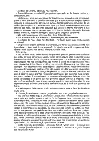 - As ideias de Simone,- observou Paul Redman.
- Transmitidas com admirável lógica gaulesa, que pode ser facilmente destruída,-
acrescentou John.
- Infelizmente, acho que no meio de tantos elementos imponderáveis, somos obri-
gados a levar em conta o princípio que reza que a explicação mais simples é possi-
velmente a explicação mais correta. Em suma... Fomos fisicamente removidos de um
avião a jato em pleno voo, estamos num lugar que é real, as coisas que aconteceram
conosco são reais. Não podemos esquecer que Gunnar e Marina morreram. E não
podemos esquecer que as pessoas que encontramos também são reais. Partindo
dessas premissas, podemos começar a deduzir, para chegar às conclusões.
- Não podemos esquecer o Povo do Rio,- disse Robert Hyman.
- E as aranhas metálicas,- acrescentou Selene Bergere, estremecendo.
- E as fadas de Paul,- disse Tore Norstedt. - Por favor, quem levou minha garrafa
de whisky?
- Um pouco de ordem, senhoras e cavalheiros, por favor. Essa discussão está indo
água abaixo... John, você tem a expressão de alguém que está em ponto de falar.
Que tal? Você poderia nos dar sua interpretação dos fatos.
John sorriu.
- Isso vai levar muito menos tempo do que vocês pensam, porque devo confessar
que estou perplexo como todos vocês. Temos porém alguns fatos e algumas teorias
interessantes e talvez tenha chegado o momento para nos arriscarmos em algumas
especulações. Até não conseguirmos algo melhor, a teoria do zoológico parece-me a
mais plausível de todas. Vamos aceitá-la por enquanto. Mas quem é que dirige esse
zoológico? Não sabemos nada a esse respeito. Sabemos que há robôs envolvidos nis-
so, porque temos provas positivas. Mas não consigo acreditar que esses robôs sejam
mais do que instrumentos a serviço das pessoas ou criaturas que nos trouxeram até
aqui. É possível que as aranhas-robôs sejam controladas por máquinas mais comple-
xas, como também é possível que toda essa operação seja controlada por computa-
dores sofisticados a um ponto que não podemos sequer começar a imaginar. Toda-
via, prefiro a explicação mais simples, ou seja: que todo esse projeto é obra de uma
espécie biológica e não de uma espécie eletromecânica, se é assim que podemos de-
fini-la.
- Acredito que as fadas que eu vi são realmente nossos amos -, falou Paul Redman
muito sério.
A observação suscitou um coro de gargalhadas. Mas eram gargalhadas nervosas.
- Vou falar nas fadas daqui a um minuto -, disse John. - Pessoalmente não penso
que a ideia seja tão louca como a maioria de vocês parece estar pensando. Mas pro-
curem seguir meu raciocínio por mais um pouco. Sabemos que estamos sendo obser-
vados, mas não temos contato nenhum com os observadores. Isso poderia significar
que eles são naturalmente misteriosos, ou que um contato direto conosco poderia in-
validar a experiência ou a operação, ou então que eles temem ser vistos, ou, final-
mente, que pensam que poderíamos ficar assustados vendo-os. Pode ser qualquer
uma dessas possibilidades e cada um pode escolher a que acha mais plausível. Pes-
soalmente acredito que eles pensam que um contato conosco poderia afetar a opera-
ção. Temos uma única certeza: eles estão muito preocupados com o nosso conforto,
porque chegaram aos requintes mais extremos para nos proporcionar um ambiente
agradável e o tipo de alimentação que é normal para nós.
- Existe mais uma possibilidade -, observou Robert Hyman seco. - É possível que
todo esse projeto não seja mais do que uma variante do sistema de engorda de gan-
sos na época do Natal.
 