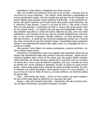 - Canibalismo?- gritou Selene, arregalando seus olhos enormes.
- Não, não acredito que possamos tomar isso ao pé da letra -, retrucou John de
uma forma um pouco misteriosa. - Sim, Robert, existe realmente a possibilidade de
sermos considerados cobaias, mas não acredito que seja para fins de vivissecção, ou
outros métodos para averiguar nossa resistência à destruição... O que realmente sa-
bemos, até agora? Sabemos que há pelo menos dois grupos sociais diferentes, isto
é, estranhos a este planeta: o nosso e o do povo de Gren Li. Não temos a menor
ideia de onde apareceu o contingente de Gren Li, porque eles ainda pensam estar
em seu próprio mundo -, eu suponho que esta seja uma possibilidade remota - que
eles acreditam seja plano e o centro do cosmos. Sabemos que eles, como nós, foram
submetidos a uma manobra incrível que não nos permite estabelecermos comunica-
ção, no que concerne a linguagem. Também sabemos - ou assim pensamos - que
eles são humanos... E, ainda que não tenhamos estabelecido contato com o Povo do
Rio, estou convencido de que eles também tenham compartilhado dessa experiência
comum e que aparentemente possam falar inglês, sueco, ou a linguagem de Gren Li,
conforme a ocasião.
- Eles parecem muito hábeis com estacas pontiagudas e buracos profundos,- ob-
servou Andrew Payne severo.
- Certamente. Provavelmente a caça é seu objetivo mais importante. Parece que os
buracos são originalmente feitos para animais e não para humanos... Agora que for-
mulamos hipóteses sobre o Povo do Rio, temos aqui três grupos sociais completa-
mente diferentes, de mundos diversos, capazes de se comunicar entre si e cercados
na mesma área. Como o guia de Absumes suspeitou, creio que a muralha de névoa
se estende num círculo completo e representa, de fato, as barras de nossa enorme
gaiola... Dentro desta gaiola temos amostras da cultura da Idade da Pedra, da cultu-
ra medieval e da cultura tecnológica. Talvez alguém só quer ver o que acontece... O
que me leva de novo às fadas de Paul ou, se vocês preferem, aos demônios alados
do guia de Absu.
- John -, disse Mohan das Gupta, - você é um bom sujeito, mas agora exagerou.
Por que invocar essas fadas ou demônios, ou o que quer que seja?
- Porque -, disse John Howard comovente, - obviamente, eles são as únicas criatu-
ras, até agora encontradas, que podem atravessar a muralha.
 