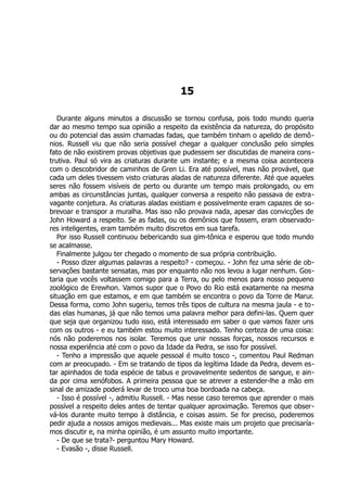 15
Durante alguns minutos a discussão se tornou confusa, pois todo mundo queria
dar ao mesmo tempo sua opinião a respeito da existência da natureza, do propósito
ou do potencial das assim chamadas fadas, que também tinham o apelido de demô-
nios. Russell viu que não seria possível chegar a qualquer conclusão pelo simples
fato de não existirem provas objetivas que pudessem ser discutidas de maneira cons-
trutiva. Paul só vira as criaturas durante um instante; e a mesma coisa acontecera
com o descobridor de caminhos de Gren Li. Era até possível, mas não provável, que
cada um deles tivessem visto criaturas aladas de natureza diferente. Até que aqueles
seres não fossem visíveis de perto ou durante um tempo mais prolongado, ou em
ambas as circunstâncias juntas, qualquer conversa a respeito não passava de extra-
vagante conjetura. As criaturas aladas existiam e possivelmente eram capazes de so-
brevoar e transpor a muralha. Mas isso não provava nada, apesar das convicções de
John Howard a respeito. Se as fadas, ou os demônios que fossem, eram observado-
res inteligentes, eram também muito discretos em sua tarefa.
Por isso Russell continuou bebericando sua gim-tônica e esperou que todo mundo
se acalmasse.
Finalmente julgou ter chegado o momento de sua própria contribuição.
- Posso dizer algumas palavras a respeito? - começou. - John fez uma série de ob-
servações bastante sensatas, mas por enquanto não nos levou a lugar nenhum. Gos-
taria que vocês voltassem comigo para a Terra, ou pelo menos para nosso pequeno
zoológico de Erewhon. Vamos supor que o Povo do Rio está exatamente na mesma
situação em que estamos, e em que também se encontra o povo da Torre de Marur.
Dessa forma, como John sugeriu, temos três tipos de cultura na mesma jaula - e to-
das elas humanas, já que não temos uma palavra melhor para defini-las. Quem quer
que seja que organizou tudo isso, está interessado em saber o que vamos fazer uns
com os outros - e eu também estou muito interessado. Tenho certeza de uma coisa:
nós não poderemos nos isolar. Teremos que unir nossas forças, nossos recursos e
nossa experiência até com o povo da Idade da Pedra, se isso for possível.
- Tenho a impressão que aquele pessoal é muito tosco -, comentou Paul Redman
com ar preocupado. - Em se tratando de tipos da legítima Idade da Pedra, devem es-
tar apinhados de toda espécie de tabus e provavelmente sedentos de sangue, e ain-
da por cima xenófobos. A primeira pessoa que se atrever a estender-lhe a mão em
sinal de amizade poderá levar de troco uma boa bordoada na cabeça.
- Isso é possível -, admitiu Russell. - Mas nesse caso teremos que aprender o mais
possível a respeito deles antes de tentar qualquer aproximação. Teremos que obser-
vá-los durante muito tempo à distância, e coisas assim. Se for preciso, poderemos
pedir ajuda a nossos amigos medievais... Mas existe mais um projeto que precisaría-
mos discutir e, na minha opinião, é um assunto muito importante.
- De que se trata?- perguntou Mary Howard.
- Evasão -, disse Russell.
 