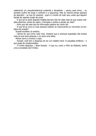 radamente um pseudointelectual ocidental e decadente -, piscou para Anna, - eu
também prefiro de longe o conforto e a segurança. Mas ao mesmo tempo gostaria
de descobrir - se isso for possível - qual é o intuito de tudo isso, antes que alguém
decida de repente mudar de canal.
- E que tal se atrás daquela maldita barreira não há nada mais do que outras mal-
ditas planícies, cheias de capim, e florestas e colinas a perder de vista?
- Acho que até esse tipo de informação poderia ser muito útil.
- E que tal se uma ou mais pessoas acabam se machucando ou morrendo na ten-
tativa de evasão?
Russell encolheu os ombros.
- Vamos ter que correr esse risco. Gostaria que a eventual expedição não tivesse
mais do que duas pessoas; e eu seria uma delas.
Mohan sorriu e encheu o copo.
- Russell, você tem a desgraça de ser um maldito herói. O arquétipo britânico - o
que gosta de condecorações.
- A minha desgraça -, disse Russell, - é que eu, como o Filho do Elefante, tenho
uma curiosidade sem limites.
 
