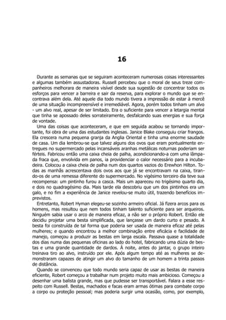 16
Durante as semanas que se seguiram aconteceram numerosas coisas interessantes
e algumas também assustadoras. Russell percebeu que o moral de seus treze com-
panheiros melhorara de maneira visível desde sua sugestão de concentrar todos os
esforços para vencer a barreira e sair da reserva, para explorar o mundo que se en-
contrava além dela. Até aquele dia todo mundo tivera a impressão de estar à mercê
de uma situação incompreensível e irremediável. Agora, porém todos tinham um alvo
- um alvo real, apesar de ser limitado. Era o suficiente para vencer a letargia mental
que tinha se apossado deles sorrateiramente, desfalcando suas energias e sua força
de vontade.
Uma das coisas que aconteceram, e que em seguida acabou se tornando impor-
tante, foi obra de uma das estudantes inglesas. Janice Blake conseguiu criar frangos.
Ela crescera numa pequena granja da Anglia Oriental e tinha uma enorme saudade
de casa. Um dia lembrou-se que talvez alguns dos ovos que eram pontualmente en-
tregues no supermercado pelas incansáveis aranhas metálicas noturnas poderiam ser
férteis. Fabricou então uma caixa cheia de palha, acondicionando-a com uma lâmpa-
da fraca que, envolvida em panos, ia providenciar o calor necessário para a incuba-
deira. Colocou a caixa cheia de palha num dos quartos vazios do Erewhon Hilton. To-
das as manhãs acrescentava dois ovos aos que já se encontravam na caixa, tiran-
do-os de uma remessa diferente do supermercado. No vigésimo terceiro dia teve sua
recompensa: um pintinho furou a casca. Mais um apareceu no trigésimo quarto dia,
e dois no quadragésimo dia. Mais tarde ela descobriu que um dos pintinhos era um
galo, e no fim a experiência de Janice revelou-se muito útil, trazendo benefícios im-
previstos.
Entretanto, Robert Hyman elegeu-se sozinho armeiro oficial. Já fizera arcos para os
homens, mas resultou que nem todos tinham talento suficiente para ser arqueiros.
Ninguém sabia usar o arco de maneira eficaz, a não ser o próprio Robert. Então ele
decidiu projetar uma besta simplificada, que lançasse um dardo curto e pesado. A
besta foi construída de tal forma que poderia ser usada de maneira eficaz até pelas
mulheres; e quando encontrou a melhor combinação entre eficácia e facilidade de
manejo, começou a produzir as bestas em larga escala. Passava quase a totalidade
dos dias numa das pequenas oficinas ao lado do hotel, fabricando uma dúzia de bes-
tas e uma grande quantidade de dardos. À noite, antes do jantar, o grupo inteiro
treinava tiro ao alvo, instruído por ele. Após algum tempo até as mulheres se de-
monstraram capazes de atingir um alvo do tamanho de um homem a trinta passos
de distância.
Quando se convenceu que todo mundo seria capaz de usar as bestas de maneira
eficiente, Robert começou a trabalhar num projeto muito mais ambicioso. Começou a
desenhar uma balista grande, mas que pudesse ser transportável. Falara a esse res-
peito com Russell. Bestas, machados e facas eram armas ótimas para combate corpo
a corpo ou proteção pessoal; mas poderia surgir uma ocasião, como, por exemplo,
 