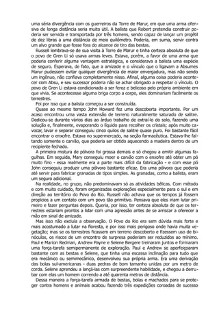 uma séria divergência com os guerreiros da Torre de Marur, em que uma arma ofen-
siva de longa distância seria muito útil. A balista que Robert pretendia construir po-
deria ser servida e transportada por três homens, sendo capaz de lançar um projétil
de dez libras a uma distância de meio quilômetro. Poderia, em suma, servir contra
um alvo grande que fosse fora do alcance de tiro das bestas.
Russell lembrava-se de sua visita à Torre de Marur e tinha certeza absoluta de que
o povo de Gren Li só usava armas leves. Estava, porém, a favor de uma arma que
poderia conferir alguma vantagem estratégica, e considerava a balista uma espécie
de seguro. Esperava, de fato, que a amizade e o vínculo que o ligavam a Absumes
Marur pudessem evitar qualquer divergência de maior envergadura, mas não sendo
um ingênuo, não confiava completamente nisso. Afinal, alguma coisa poderia aconte-
cer com Absu, e seu sucessor poderia não se achar obrigado a respeitar o vínculo. O
povo de Gren Li estava condicionado a ser feroz e belicoso pelo próprio ambiente em
que vivia. Se acontecesse alguma briga corpo a corpo, eles dominariam facilmente os
terrestres.
Foi por isso que a balista começou a ser construída.
Quase ao mesmo tempo John Howard fez uma descoberta importante. Por um
acaso encontrou uma vasta extensão de terreno naturalmente saturado de salitre.
Dedicou-se durante vários dias ao árduo trabalho de extraí-lo do solo, fazendo uma
solução e, finalmente, evaporando o líquido para recolher os cristais; após muito ca-
vocar, lavar e separar conseguiu cinco quilos de salitre quase puro. Foi bastante fácil
encontrar o enxofre. Estava no supermercado, na seção farmacêutica. Estava-lhe fal-
tando somente o carvão, que poderia ser obtido aquecendo a madeira dentro de um
recipiente fechado.
A primeira mistura de pólvora foi grossa demais e só chegou a emitir algumas fa-
gulhas. Em seguida, Mary conseguiu moer o carvão com o enxofre até obter um pó
muito fino - essa realmente era a parte mais difícil da fabricação - e com esse pó
John conseguiu produzir uma pólvora bastante eficaz. Era uma pólvora que poderia
até servir para fabricar granadas de tipos simples. As granadas, como a balista, eram
um seguro adicional.
Na realidade, no grupo, não predominavam só as atividades bélicas. Com método
e com muito cuidado, foram organizadas explorações especialmente para o sul e em
direção ao território do Povo do Rio. Russell não achava que os tempos já fossem
propícios a um contato com um povo tão primitivo. Pensava que eles iriam lutar pri-
meiro e fazer perguntas depois. Queria, por isso, ter certeza absoluta de que os ter-
restres estariam prontos a lidar com uma agressão antes de se arriscar a oferecer a
mão em sinal de amizade.
Mas isso não excluía a observação. O Povo do Rio era sem dúvida mais forte e
mais acostumado a lutar na floresta, e por isso mais perigoso onde havia muita ve-
getação; mas se os terrestres ficassem em terreno descoberto e fizessem uso de bi-
nóculos, os riscos de um encontro de surpresa poderiam ser reduzidos ao mínimo.
Paul e Marion Redman, Andrew Payne e Selene Bergere treinaram juntos e formaram
uma força-tarefa semipermanente de exploração. Paul e Andrew se aperfeiçoaram
bastante com as bestas e Selene, que tinha uma escassa inclinação para tudo que
era mecânico ou semimecânico, desenvolveu sua própria arma. Era uma derivação
das bolas sul-americanas - duas pedras de bom tamanho unidas por um metro de
corda. Selene aprendeu a lançá-las com surpreendente habilidade, e chegou a derru-
bar com elas um homem correndo a até quarenta metros de distância.
Dessa maneira a força-tarefa armada de bestas, bolas e machados para se prote-
ger contra homens e animais acabou fazendo três expedições coroadas de sucesso
 