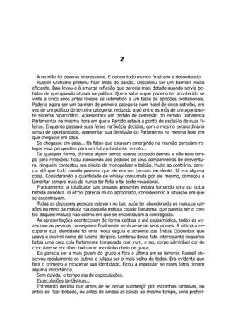 2
A reunião foi deveras interessante. E deixou todo mundo frustrado e desnorteado.
Russell Grahame preferiu ficar atrás do balcão. Descobriu ser um barman muito
eficiente. Isso levou-o à amarga reflexão que parecia mais dotado quando servia be-
bidas de que quando atuava na política. Quem sabe o que poderia ter acontecido se
vinte e cinco anos antes tivesse se submetido a um teste de aptidões profissionais.
Poderia agora ser um barman de primeira categoria num hotel de cinco estrelas, em
vez de um político de terceira categoria, reduzido a pó entre as mós de um agonizan-
te sistema bipartidário. Apresentara um pedido de demissão do Partido Trabalhista
Parlamentar na mesma hora em que o Partido estava a ponto de excluí-lo de suas fi-
leiras. Enquanto passava suas férias na Suécia decidira, com o mesmo extraordinário
senso de oportunidade, apresentar sua demissão do Parlamento na mesma hora em
que chegasse em casa.
Se chegasse em casa... Os fatos que estavam emergindo na reunião pareciam re-
legar essa perspectiva para um futuro bastante remoto...
De qualquer forma, durante algum tempo esteve ocupado demais e não teve tem-
po para reflexões: ficou atendendo aos pedidos de seus companheiros de desventu-
ra. Ninguém contestou seu direito de monopolizar o balcão. Muito ao contrário, pare-
cia até que todo mundo pensava que ele era um barman excelente. Já era alguma
coisa. Considerando a quantidade de whisky consumida por ele mesmo, começou a
lamentar sempre mais de nunca ter feito o tal teste vocacional.
Praticamente, a totalidade das pessoas presentes estava tomando uma ou outra
bebida alcoólica. O álcool parecia muito apropriado, considerando a situação em que
se encontravam.
Todas as dezesseis pessoas estavam no bar, após ter abandonado os malucos cai-
xões no meio da maluca rua daquela maluca cidade fantasma, que parecia ser o cen-
tro daquele maluco não-cosmo em que se encontravam a contragosto.
As apresentações aconteceram de forma caótica e até espasmódica, todas as ve-
zes que as pessoas conseguiam finalmente lembrar-se de seus nomes. A última a re-
cuperar sua identidade foi uma moça esguia e atraente das Índias Ocidentais que
usava o incrível nome de Selene Bergere. Lembrou desse fato interessante enquanto
bebia uma coca cola fartamente temperada com rum, e seu corpo admirável cor de
chocolate se encolheu todo num montinho cheio de graça.
Ela parecia ser a mais jovem do grupo e fora a última em se lembrar. Russell ob-
servou rapidamente os outros e julgou ser o mais velho de todos. Era evidente que
fora o primeiro a recuperar sua identidade. Ficou a especular se esses fatos tinham
alguma importância.
Sem dúvida, o tempo era de especulações.
Especulações fantásticas...
Entretanto decidiu que antes de se deixar submergir por estranhas fantasias, ou
antes de ficar bêbado, ou antes de ambas as coisas ao mesmo tempo, seria preferí-
 