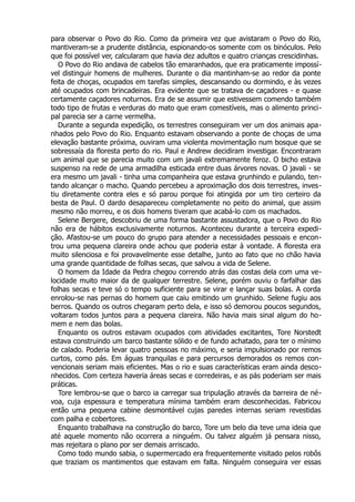 para observar o Povo do Rio. Como da primeira vez que avistaram o Povo do Rio,
mantiveram-se a prudente distância, espionando-os somente com os binóculos. Pelo
que foi possível ver, calcularam que havia dez adultos e quatro crianças crescidinhas.
O Povo do Rio andava de cabelos tão emaranhados, que era praticamente impossí-
vel distinguir homens de mulheres. Durante o dia mantinham-se ao redor da ponte
feita de choças, ocupados em tarefas simples, descansando ou dormindo, e às vezes
até ocupados com brincadeiras. Era evidente que se tratava de caçadores - e quase
certamente caçadores noturnos. Era de se assumir que estivessem comendo também
todo tipo de frutas e verduras do mato que eram comestíveis, mas o alimento princi-
pal parecia ser a carne vermelha.
Durante a segunda expedição, os terrestres conseguiram ver um dos animais apa-
nhados pelo Povo do Rio. Enquanto estavam observando a ponte de choças de uma
elevação bastante próxima, ouviram uma violenta movimentação num bosque que se
sobressaía da floresta perto do rio. Paul e Andrew decidiram investigar. Encontraram
um animal que se parecia muito com um javali extremamente feroz. O bicho estava
suspenso na rede de uma armadilha esticada entre duas árvores novas. O javali - se
era mesmo um javali - tinha uma companheira que estava grunhindo e pulando, ten-
tando alcançar o macho. Quando percebeu a aproximação dos dois terrestres, inves-
tiu diretamente contra eles e só parou porque foi atingida por um tiro certeiro da
besta de Paul. O dardo desapareceu completamente no peito do animal, que assim
mesmo não morreu, e os dois homens tiveram que acabá-lo com os machados.
Selene Bergere, descobriu de uma forma bastante assustadora, que o Povo do Rio
não era de hábitos exclusivamente noturnos. Aconteceu durante a terceira expedi-
ção. Afastou-se um pouco do grupo para atender a necessidades pessoais e encon-
trou uma pequena clareira onde achou que poderia estar à vontade. A floresta era
muito silenciosa e foi provavelmente esse detalhe, junto ao fato que no chão havia
uma grande quantidade de folhas secas, que salvou a vida de Selene.
O homem da Idade da Pedra chegou correndo atrás das costas dela com uma ve-
locidade muito maior da de qualquer terrestre. Selene, porém ouviu o farfalhar das
folhas secas e teve só o tempo suficiente para se virar e lançar suas bolas. A corda
enrolou-se nas pernas do homem que caiu emitindo um grunhido. Selene fugiu aos
berros. Quando os outros chegaram perto dela, e isso só demorou poucos segundos,
voltaram todos juntos para a pequena clareira. Não havia mais sinal algum do ho-
mem e nem das bolas.
Enquanto os outros estavam ocupados com atividades excitantes, Tore Norstedt
estava construindo um barco bastante sólido e de fundo achatado, para ter o mínimo
de calado. Poderia levar quatro pessoas no máximo, e seria impulsionado por remos
curtos, como pás. Em águas tranquilas e para percursos demorados os remos con-
vencionais seriam mais eficientes. Mas o rio e suas características eram ainda desco-
nhecidos. Com certeza haveria áreas secas e corredeiras, e as pás poderiam ser mais
práticas.
Tore lembrou-se que o barco ia carregar sua tripulação através da barreira de né-
voa, cuja espessura e temperatura mínima também eram desconhecidas. Fabricou
então uma pequena cabine desmontável cujas paredes internas seriam revestidas
com palha e cobertores.
Enquanto trabalhava na construção do barco, Tore um belo dia teve uma ideia que
até aquele momento não ocorrera a ninguém. Ou talvez alguém já pensara nisso,
mas rejeitara o plano por ser demais arriscado.
Como todo mundo sabia, o supermercado era frequentemente visitado pelos robôs
que traziam os mantimentos que estavam em falta. Ninguém conseguira ver essas
 