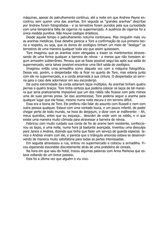 máquinas, apesar do patrulhamento contínuo, até a noite em que Andrew Payne en-
controu sem querer uma das aranhas. Em seguida as “grandes aranhas” descritas
por Andrew foram fotografadas - e os terrestres foram punidos pela sua curiosidade
com uma temporária falta de cigarros no supermercado. A ausência de cigarros foi a
única medida punitiva. Não houve castigos drásticos.
Desde aquele tempo o patrulhamento noturno continuava. Mas ninguém mais viu
as aranhas metálicas. Esse detalhe parecia a Tore a confirmação de sua primeira teo-
ria a respeito, ou seja, que os donos do zoológico tinham um meio de “desligar” os
terrestres de uma maneira qualquer toda vez que assim quisessem.
Tore imaginou que as aranhas eram obrigadas a trazer os mantimentos atraves-
sando de uma forma qualquer a barreira de névoa - a menos que não tivessem al-
gum armazém subterrâneo. Pensou que se fosse possível segui-las após sua saída do
supermercado, seria talvez possível encontrar uma fácil saída do zoológico.
Imaginou então uma armadilha como daquela vez com a máquina fotográfica.
Dessa vez, porém, o despertador não ia ficar no quarto de Tore, mas estaria junto
com ele no supermercado, e a corda amarrada à sua cintura. O despertador só servi-
ria para o caso dele adormecer em seu esconderijo.
Da outra extremidade da corda estariam laços múltiplos. As aranhas tinham quatro
pernas e quatro braços. Tore tinha certeza que poderia colocar os laços de tal manei-
ra que seria praticamente impossível que um dos robôs não ficasse com pelo menos
uma de suas pernas presa. Se isso acontecesse, Tore poderia seguir a aranha para
qualquer lugar que ela fosse, mesmo numa noite escura e em terreno difícil.
Essa era a teoria de Tore. Ele preferiu não falar do assunto com Russell e nem com
outra pessoa qualquer. Estava com uma vontade louca, e um pouco infantil. de poder
chegar perto de todo mundo, na hora do desjejum, e dizer com ar indiferente: - Ah,
meus queridos, antes que eu esqueça... descobri de onde vem os robôs, e vi que
existe uma maneira muito cômoda para atravessar a barreira de névoa.
Fabricou com muito cuidado sua corda de fio de arame bem resistente, confeccio-
nou os laços, e uma noite, numa hora já bastante avançada, inventou uma desculpa
para Janice e Andrea, dizendo que tinha que fazer um serviço de guarda especial. Ja-
nice e Andrea viviam com ele, e parecia que o triângulo amoroso estava se desenvol-
vendo de maneira muito satisfatória para todas as partes interessadas.
Em seguida atravessou a rua, entrou no supermercado e colocou a armadilha. Fi-
cou esperando escondido discretamente atrás de uma prateleira de cereais.
Na hora em que saiu do hotel, trocou algumas palavras com Anna Markova que es-
tava voltando de um breve passeio.
Esta foi a última vez que alguém o viu vivo.
 