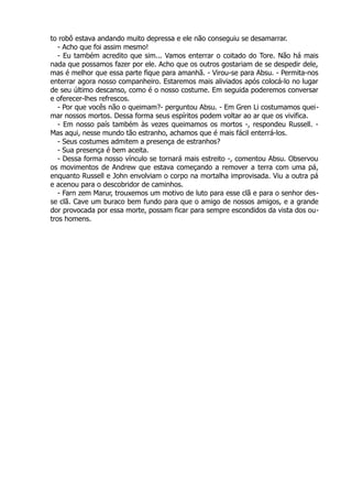 to robô estava andando muito depressa e ele não conseguiu se desamarrar.
- Acho que foi assim mesmo!
- Eu também acredito que sim... Vamos enterrar o coitado do Tore. Não há mais
nada que possamos fazer por ele. Acho que os outros gostariam de se despedir dele,
mas é melhor que essa parte fique para amanhã. - Virou-se para Absu. - Permita-nos
enterrar agora nosso companheiro. Estaremos mais aliviados após colocá-lo no lugar
de seu último descanso, como é o nosso costume. Em seguida poderemos conversar
e oferecer-lhes refrescos.
- Por que vocês não o queimam?- perguntou Absu. - Em Gren Li costumamos quei-
mar nossos mortos. Dessa forma seus espíritos podem voltar ao ar que os vivifica.
- Em nosso país também às vezes queimamos os mortos -, respondeu Russell. -
Mas aqui, nesse mundo tão estranho, achamos que é mais fácil enterrá-los.
- Seus costumes admitem a presença de estranhos?
- Sua presença é bem aceita.
- Dessa forma nosso vínculo se tornará mais estreito -, comentou Absu. Observou
os movimentos de Andrew que estava começando a remover a terra com uma pá,
enquanto Russell e John envolviam o corpo na mortalha improvisada. Viu a outra pá
e acenou para o descobridor de caminhos.
- Farn zem Marur, trouxemos um motivo de luto para esse clã e para o senhor des-
se clã. Cave um buraco bem fundo para que o amigo de nossos amigos, e a grande
dor provocada por essa morte, possam ficar para sempre escondidos da vista dos ou-
tros homens.
 