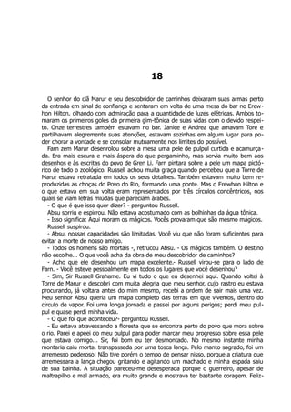 18
O senhor do clã Marur e seu descobridor de caminhos deixaram suas armas perto
da entrada em sinal de confiança e sentaram em volta de uma mesa do bar no Erew-
hon Hilton, olhando com admiração para a quantidade de luzes elétricas. Ambos to-
maram os primeiros goles da primeira gim-tônica de suas vidas com o devido respei-
to. Onze terrestres também estavam no bar. Janice e Andrea que amavam Tore e
partilhavam alegremente suas atenções, estavam sozinhas em algum lugar para po-
der chorar a vontade e se consolar mutuamente nos limites do possível.
Farn zem Marur desenrolou sobre a mesa uma pele de pulpul curtida e acamurça-
da. Era mais escura e mais áspera do que pergaminho, mas servia muito bem aos
desenhos e às escritas do povo de Gren Li. Farn pintara sobre a pele um mapa pictó-
rico de todo o zoológico. Russell achou muita graça quando percebeu que a Torre de
Marur estava retratada em todos os seus detalhes. Também estavam muito bem re-
produzidas as choças do Povo do Rio, formando uma ponte. Mas o Erewhon Hilton e
o que estava em sua volta eram representados por três círculos concêntricos, nos
quais se viam letras miúdas que pareciam árabes.
- O que é que isso quer dizer? - perguntou Russell.
Absu sorriu e espirrou. Não estava acostumado com as bolhinhas da água tônica.
- Isso significa: Aqui moram os mágicos. Vocês provaram que são mesmo mágicos.
Russell suspirou.
- Absu, nossas capacidades são limitadas. Você viu que não foram suficientes para
evitar a morte de nosso amigo.
- Todos os homens são mortais -, retrucou Absu. - Os mágicos também. O destino
não escolhe... O que você acha da obra de meu descobridor de caminhos?
- Acho que ele desenhou um mapa excelente.- Russell virou-se para o lado de
Farn. - Você esteve pessoalmente em todos os lugares que você desenhou?
- Sim, Sir Russell Grahame. Eu vi tudo o que eu desenhei aqui. Quando voltei à
Torre de Marur e descobri com muita alegria que meu senhor, cujo rastro eu estava
procurando, já voltara antes do mim mesmo, recebi a ordem de sair mais uma vez.
Meu senhor Absu queria um mapa completo das terras em que vivemos, dentro do
círculo de vapor. Foi uma longa jornada e passei por alguns perigos; perdi meu pul-
pul e quase perdi minha vida.
- O que foi que aconteceu?- perguntou Russell.
- Eu estava atravessando a floresta que se encontra perto do povo que mora sobre
o rio. Parei e apeei do meu pulpul para poder marcar meu progresso sobre essa pele
que estava comigo... Sir, foi bom eu ter desmontado. No mesmo instante minha
montaria caiu morta, transpassada por uma tosca lança. Pelo manto sagrado, foi um
arremesso poderoso! Não tive porém o tempo de pensar nisso, porque a criatura que
arremessara a lança chegou gritando e agitando um machado e minha espada saiu
de sua bainha. A situação pareceu-me desesperada porque o guerreiro, apesar de
maltrapilho e mal armado, era muito grande e mostrava ter bastante coragem. Feliz-
 