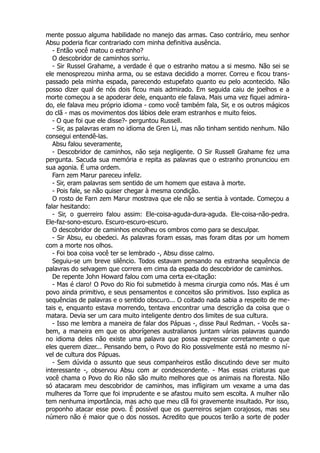 mente possuo alguma habilidade no manejo das armas. Caso contrário, meu senhor
Absu poderia ficar contrariado com minha definitiva ausência.
- Então você matou o estranho?
O descobridor de caminhos sorriu.
- Sir Russel Grahame, a verdade é que o estranho matou a si mesmo. Não sei se
ele menosprezou minha arma, ou se estava decidido a morrer. Correu e ficou trans-
passado pela minha espada, parecendo estupefato quanto eu pelo acontecido. Não
posso dizer qual de nós dois ficou mais admirado. Em seguida caiu de joelhos e a
morte começou a se apoderar dele, enquanto ele falava. Mais uma vez fiquei admira-
do, ele falava meu próprio idioma - como você também fala, Sir, e os outros mágicos
do clã - mas os movimentos dos lábios dele eram estranhos e muito feios.
- O que foi que ele disse?- perguntou Russell.
- Sir, as palavras eram no idioma de Gren Li, mas não tinham sentido nenhum. Não
consegui entendê-las.
Absu falou severamente,
- Descobridor de caminhos, não seja negligente. O Sir Russell Grahame fez uma
pergunta. Sacuda sua memória e repita as palavras que o estranho pronunciou em
sua agonia. É uma ordem.
Farn zem Marur pareceu infeliz.
- Sir, eram palavras sem sentido de um homem que estava à morte.
- Pois fale, se não quiser chegar à mesma condição.
O rosto de Farn zem Marur mostrava que ele não se sentia à vontade. Começou a
falar hesitando:
- Sir, o guerreiro falou assim: Ele-coisa-aguda-dura-aguda. Ele-coisa-não-pedra.
Ele-faz-sono-escuro. Escuro-escuro-escuro.
O descobridor de caminhos encolheu os ombros como para se desculpar.
- Sir Absu, eu obedeci. As palavras foram essas, mas foram ditas por um homem
com a morte nos olhos.
- Foi boa coisa você ter se lembrado -, Absu disse calmo.
Seguiu-se um breve silêncio. Todos estavam pensando na estranha sequência de
palavras do selvagem que correra em cima da espada do descobridor de caminhos.
De repente John Howard falou com uma certa ex-citação:
- Mas é claro! O Povo do Rio foi submetido à mesma cirurgia como nós. Mas é um
povo ainda primitivo, e seus pensamentos e conceitos são primitivos. Isso explica as
sequências de palavras e o sentido obscuro... O coitado nada sabia a respeito de me-
tais e, enquanto estava morrendo, tentava encontrar uma descrição da coisa que o
matara. Devia ser um cara muito inteligente dentro dos limites de sua cultura.
- Isso me lembra a maneira de falar dos Pápuas -, disse Paul Redman. - Vocês sa-
bem, a maneira em que os aborígenes australianos juntam várias palavras quando
no idioma deles não existe uma palavra que possa expressar corretamente o que
eles querem dizer... Pensando bem, o Povo do Rio possivelmente está no mesmo ní-
vel de cultura dos Pápuas.
- Sem dúvida o assunto que seus companheiros estão discutindo deve ser muito
interessante -, observou Absu com ar condescendente. - Mas essas criaturas que
você chama o Povo do Rio não são muito melhores que os animais na floresta. Não
só atacaram meu descobridor de caminhos, mas infligiram um vexame a uma das
mulheres da Torre que foi imprudente e se afastou muito sem escolta. A mulher não
tem nenhuma importância, mas acho que meu clã foi gravemente insultado. Por isso,
proponho atacar esse povo. É possível que os guerreiros sejam corajosos, mas seu
número não é maior que o dos nossos. Acredito que poucos terão a sorte de poder
 