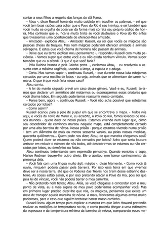 contar a seus filhos a respeito das lanças do clã Marur.
- Absu -, disse Russell tomando muito cuidado em escolher as palavras, - sei que
você tem boas razões para achar que o Povo do Rio é seu inimigo, e sei também que
você muito se orgulha de observar da forma mais correta seu próprio código de hon-
ra. Mas confesso que eu ficaria muito triste se você destruísse o Povo do Rio antes
que tivéssemos uma oportunidade de oferecer-lhes amizade.
- Amizade!- explodiu Absu. - Amizade! Russell, eu sei que vocês os mágicos são
pessoas cheias de truques. Mas nem mágicos poderiam oferecer amizade a animais
selvagens. E estes que você chama de homens não passam de animais.
- Deixe que eu tente explicar meu pensamento -, respondeu Russell com muita pa-
ciência. - Vamos supor que entre você e eu não exista nenhum vínculo. Vamos supor
também que eu o ofendi. O que é que você faria?
- Pela Rainha branca e pela Rainha preta -, exclamou Absu, - eu resolveria o as-
sunto com a máxima urgência, usando a lança, a espada e a adaga.
- Certo. Mas vamos supor -, continuou Russell, - que durante nossa luta estejamos
cercados por uma matilha de lobos - ou seja, animais que se alimentam de carne hu-
mana. O que é que você faria nesse caso?
Absu sorriu.
- A lei do manto sagrado prevê um caso desse gênero. Você e eu, Russell, tería-
mos que declarar um armistício até matarmos ou escorraçarmos essas criaturas que
você chama lobos. Em seguida poderíamos reassumir nosso combate.
- Pense bem, agora -, continuou Russell. - Você não acha possível que estejamos
cercados por lobos?
- Como assim?
Russell acenou para a pele de pulpul em que se encontrava o mapa. - Todos nós
aqui, e vocês da Torre de Marur e, eu acredito, o Povo do Rio, fomos levados de nos-
sos mundos - quero dizer de nosso países. Estamos vivendo num lugar que, como
seu descobridor de caminhos marcou naquele mapa, está completamente cercado
por uma alta barreira de névoa. Nossa prisão - porque estamos vivendo numa prisão
- tem um diâmetro de mais ou menos sessenta varaks, ou pelas nossas medidas,
quarenta quilômetros... Quem pode nos dizer, Absu, de que maneira chegamos aqui?
Quem poderá dizer se estamos ou não cercados por lobos? Acho que seria loucura
arriscar em reduzir o número de nós todos, até descobrirmos se estamos ou não cer-
cados por lobos, ou demônios ou fadas.
Absu continuou bebericando com expressão pensativa. Quando esvaziou o copo,
Marion Redman trouxe-lhe outro cheio. Ele o aceitou sem tomar conhecimento da
presença dela.
- Você fala com uma língua muito ágil, mágico -, disse friamente. - Como você já
ouviu, ninguém poderá passar pela barreira. Por isso essa terra em que vivemos
deve ser a nossa terra, até que os Poderes das Trevas nos tirem desse estranho des-
terro. As coisas estão assim, e por isso pretendo atacar o Povo do Rio, pois sei que
pela lei do vínculo, você não poderá barrar o meu caminho.
- Não pretendo nem tentar, Absu. Aliás, se você chegasse a concordar com o meu
ponto de vista, eu e mais alguns de meu povo poderíamos acompanhar você. Mas
em primeiro lugar preciso dizer-lhe que nós, os mágicos, pensamos que existe um
meio de transpor aquela muralha de névoa. A mais, fabricamos algumas armas muito
poderosas, para o caso que alguém tentasse barrar nosso caminho.
Russell levou algum tempo para explicar a maneira em que John Howard pretendia
realizar as medições de temperatura no rio, e como poderia chegar a uma estimativa
da espessura e da temperatura mínima da barreira de névoa, comparando essas me-
 