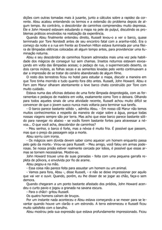 dições com outras tomadas mais à jusante, junto a cálculos sobre a rapidez da cor-
rente. Absu acabou entendendo os termos e a extensão do problema depois de al-
gum tempo. Ao contrário, o descobridor de caminhos compreendeu muito depressa.
Ele e John Howard estavam estudando o mapa na pele de pulpul, discutindo os pro-
blemas práticos envolvidos na realização da experiência.
Quando Absu finalmente entendeu direito, Russell levou-o a ver o barco, quase
terminado por Tore Norstedt antes de seu encontro fatal com a aranha-robô. Era o
começo da noite e a rua em frente ao Erewhon Hilton estava iluminada por uma filei-
ra de lâmpadas elétricas colocadas ali algum tempo antes, para providenciar uma ilu-
minação noturna.
Absu e seu descobridor de caminhos ficaram admirados mais uma vez pela habili-
dade dos mágicos de conseguir luz sem chamas. Insetos noturnos estavam esvoa-
çando em volta das lâmpadas acesas; o pedaço de rua, o supermercado deserto, os
dois carros inúteis, as folhas secas e as sementes levadas pelo vento continuavam a
dar a impressão de se tratar do cenário abandonado de algum filme.
O resto dos terrestres ficou no hotel para estudar o mapa, discutir a maneira em
que Tore tinha morrido e tudo quanto fora dito antes. Russell, John Howard. Absu e
Farn zem Marur olharam atentamente o leve barco chato construído por Tore com
muito cuidado.
Estava numa das oficinas debaixo de uma forte lâmpada desprotegida, com as fer-
ramentas e pedaços de madeira em volta, exatamente como Tore o deixara. Olhando
para todos aqueles sinais de uma atividade recente, Russell achou muito difícil se
convencer de que o jovem sueco nunca mais voltaria para terminar sua tarefa.
- O barco parece bastante sólido -, admitiu Absu. - Em nosso clã Marur não temos
muitos conhecimentos a respeito da maneira de viajar sobre a água, porque todas
nossas viagens sempre são por terra. Mas acho que esse barco parece bastante sóli-
do para navegar rio abaixo - se vocês forem bastante fortes para atravessar a né-
voa... O que você acha, descobridor de caminhos?
- Meu senhor, o barco é forte, mas a névoa é muito fria. É possível que passem,
mas que o preço da passagem seja a morte.
Absu sorriu com ironia.
- Os mágicos sem dúvida devem saber como aquecer um homem enquanto passa
pelo gelo da morte.- Virou-se para Russell: - Meu amigo, você falou em armas pode-
rosas. Se nossa prisão estiver realmente cercada por lobos, é possível que essas ar-
mas se tornem necessárias. Mostre-as.
John Howard trouxe uma de suas granadas - feita com uma pequena garrafa re-
pleta de pólvora, e envolvida por fio de arame.
Absu pegou-a na mão.
- Essa coisa não parece feita para assustar um homem ou um animal.
- Vamos para fora, Absu -, disse Russell, - e não se deixe impressionar por aquilo
que vai ver e ouvir. Quando, porém, eu lhe disser de se jogar ao chão, faça-o sem
demora.
Quando chegaram a um ponto bastante afastado dos prédios, John Howard acen-
deu o curto pavio e jogou a granada na savana escura.
- Para o chão!- gritou Russell.
Os quatro homens caíram de bruços.
Por um instante nada aconteceu e Absu estava começando a se mexer para se le-
vantar quando houve um clarão e um estrondo. A terra estremeceu e Russell ficou
muito satisfeito com o barulho.
Absu mostrou pela sua expressão que estava profundamente impressionado. Ficou
 