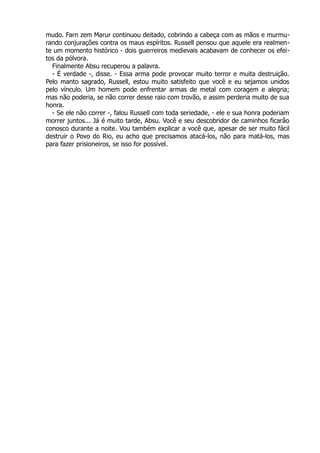 mudo. Farn zem Marur continuou deitado, cobrindo a cabeça com as mãos e murmu-
rando conjurações contra os maus espíritos. Russell pensou que aquele era realmen-
te um momento histórico - dois guerreiros medievais acabavam de conhecer os efei-
tos da pólvora.
Finalmente Absu recuperou a palavra.
- É verdade -, disse. - Essa arma pode provocar muito terror e muita destruição.
Pelo manto sagrado, Russell, estou muito satisfeito que você e eu sejamos unidos
pelo vínculo. Um homem pode enfrentar armas de metal com coragem e alegria;
mas não poderia, se não correr desse raio com trovão, e assim perderia muito de sua
honra.
- Se ele não correr -, falou Russell com toda seriedade, - ele e sua honra poderiam
morrer juntos... Já é muito tarde, Absu. Você e seu descobridor de caminhos ficarão
conosco durante a noite. Vou também explicar a você que, apesar de ser muito fácil
destruir o Povo do Rio, eu acho que precisamos atacá-los, não para matá-los, mas
para fazer prisioneiros, se isso for possível.
 