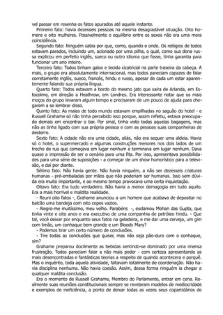 vel passar em resenha os fatos apurados até aquele instante.
Primeiro fato: havia dezesseis pessoas na mesma desagradável situação. Oito ho-
mens e oito mulheres. Possivelmente o equilíbrio entre os sexos não era uma mera
coincidência.
Segundo fato: Ninguém sabia por que, como, quando e onde. Os relógios de todos
estavam parados, incluindo um, acionado por uma pilha, o qual, como sua dona rus-
sa explicou em perfeito inglês, sueco ou outro idioma que fosse, tinha garantia para
funcionar um ano inteiro.
Terceiro fato: Todos tinham galos e tecido cicatricial na parte traseira da cabeça. A
mais, o grupo era absolutamente internacional, mas todos pareciam capazes de falar
corretamente inglês, sueco, francês, hindu e russo, apesar de cada um estar aparen-
temente falando sua própria língua.
Quarto fato: Todos estavam a bordo do mesmo jato que saíra de Arlanda, em Es-
tocolmo, em direção a Heathrow, em Londres. Era interessante notar que os mais
moços do grupo levaram algum tempo e precisaram de um pouco de ajuda para che-
garem a se lembrar disso.
Quinto fato: As malas de todo mundo estavam empilhadas no saguão do hotel - e
Russell Grahame só não tinha percebido isso porque, assim refletiu, estava preocupa-
do demais em encontrar o bar. Por sinal, tinha visto todas aquelas bagagens, mas
não as tinha ligado com sua própria pessoa e com as pessoas suas companheiras de
desterro.
Sexto fato: A cidade não era uma cidade, aliás, não era sequer uma aldeia. Havia
só o hotel, o supermercado e algumas construções menores nos dois lados de um
trecho de rua que começava em lugar nenhum e terminava em lugar nenhum. Dava
quase a impressão de ser o cenário para uma fita. Por isso, apresentava possibilida-
des para uma série de suposições - a começar de um show humorístico para a televi-
são, e daí por diante.
Sétimo fato: Não havia gente. Não havia ninguém, a não ser dezesseis criaturas
humanas - pré-embaladas por mãos que não poderiam ser humanas. Isso sem dúvi-
da era muito importante, e ao mesmo tempo provocava uma certa inquietação.
Oitavo fato: Era tudo verdadeiro. Não havia a menor demagogia em tudo aquilo.
Era a mais horrível e maldita realidade.
- Reuni oito fatos -, Grahame anunciou a um homem que acabava de depositar no
balcão uma bandeja com oito copos vazios.
- Alegro-me muitíssimo, meu velho. Parabéns -, exclamou Mohan das Gupta, que
tinha vinte e oito anos e era executivo de uma companhia de petróleo hindu. - Que
tal, você deixar por enquanto seus fatos na geladeira, e me dar uma cerveja, um gim
com limão, um conhaque bem grande e um Bloody Mary?
- Podemos tirar um certo número de conclusões.
- Tire todas as conclusões que quiser, mas não seja pão-duro com o conhaque,
sim?
Grahame preparou docilmente as bebidas sentindo-se dominado por uma imensa
frustração. Todos pareciam falar a não mais poder - com certeza apresentando as
mais desencontradas e fantásticas teorias a respeito de quando acontecera e porquê.
Mas o inquérito, toda aquela atividade, faltavam totalmente de coordenação. Não ha-
via disciplina nenhuma. Não havia coesão. Assim, dessa forma ninguém ia chegar a
qualquer maldita conclusão.
Era o momento de Russell Grahame, Membro do Parlamento, entrar em cena. Re-
almente suas reuniões constitucionais sempre se revelaram modelos de mediocridade
e exemplos de ineficiência, a ponto de deixar todas as vezes seus copartidários de
 