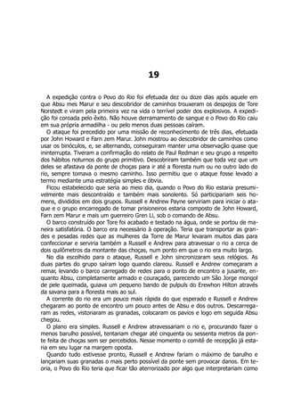 19
A expedição contra o Povo do Rio foi efetuada dez ou doze dias após aquele em
que Absu mes Marur e seu descobridor de caminhos trouxeram os despojos de Tore
Norstedt e viram pela primeira vez na vida o terrível poder dos explosivos. A expedi-
ção foi coroada pelo êxito. Não houve derramamento de sangue e o Povo do Rio caiu
em sua própria armadilha - ou pelo menos duas pessoas caíram.
O ataque foi precedido por uma missão de reconhecimento de três dias, efetuada
por John Howard e Farn zem Marur. John mostrou ao descobridor de caminhos como
usar os binóculos, e, se alternando, conseguiram manter uma observação quase que
ininterrupta. Tiveram a confirmação do relato de Paul Redman e seu grupo a respeito
dos hábitos noturnos do grupo primitivo. Descobriram também que toda vez que um
deles se afastava da ponte de choças para ir até a floresta num ou no outro lado do
rio, sempre tomava o mesmo caminho. Isso permitiu que o ataque fosse levado a
termo mediante uma estratégia simples e óbvia.
Ficou estabelecido que seria ao meio dia, quando o Povo do Rio estaria presumi-
velmente mais descontraído e também mais sonolento. Só participariam seis ho-
mens, divididos em dois grupos. Russell e Andrew Payne serviriam para iniciar o ata-
que e o grupo encarregado de tomar prisioneiros estaria composto de John Howard,
Farn zem Marur e mais um guerreiro Gren Li, sob o comando de Absu.
O barco construído por Tore foi acabado e testado na água, onde se portou de ma-
neira satisfatória. O barco era necessário à operação. Teria que transportar as gran-
des e pesadas redes que as mulheres da Torre de Marur levaram muitos dias para
confeccionar e serviria também a Russell e Andrew para atravessar o rio a cerca de
dois quilômetros da montante das choças, num ponto em que o rio era muito largo.
No dia escolhido para o ataque, Russell e John sincronizaram seus relógios. As
duas partes do grupo saíram logo quando clareou. Russell e Andrew começaram a
remar, levando o barco carregado de redes para o ponto de encontro a jusante, en-
quanto Absu, completamente armado e couraçado, parecendo um São Jorge mongol
de pele queimada, guiava um pequeno bando de pulpuls do Erewhon Hilton através
da savana para a floresta mais ao sul.
A corrente do rio era um pouco mais rápida do que esperado e Russell e Andrew
chegaram ao ponto de encontro um pouco antes de Absu e dos outros. Descarrega-
ram as redes, vistoriaram as granadas, colocaram os pavios e logo em seguida Absu
chegou.
O plano era simples. Russell e Andrew atravessariam o rio e, procurando fazer o
menos barulho possível, tentariam chegar até cinquenta ou sessenta metros da pon-
te feita de choças sem ser percebidos. Nesse momento o comitê de recepção já esta-
ria em seu lugar na margem oposta.
Quando tudo estivesse pronto, Russell e Andrew fariam o máximo de barulho e
lançariam suas granadas o mais perto possível da ponte sem provocar danos. Em te-
oria, o Povo do Rio teria que ficar tão aterrorizado por algo que interpretariam como
 
