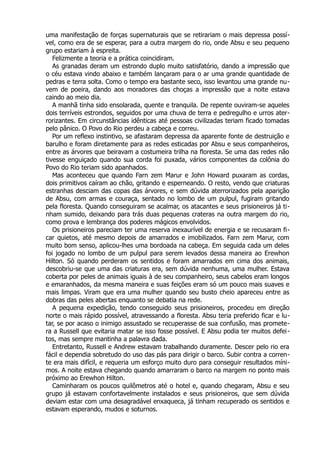 uma manifestação de forças supernaturais que se retirariam o mais depressa possí-
vel, como era de se esperar, para a outra margem do rio, onde Absu e seu pequeno
grupo estariam à espreita.
Felizmente a teoria e a prática coincidiram.
As granadas deram um estrondo duplo muito satisfatório, dando a impressão que
o céu estava vindo abaixo e também lançaram para o ar uma grande quantidade de
pedras e terra solta. Como o tempo era bastante seco, isso levantou uma grande nu-
vem de poeira, dando aos moradores das choças a impressão que a noite estava
caindo ao meio dia.
A manhã tinha sido ensolarada, quente e tranquila. De repente ouviram-se aqueles
dois terríveis estrondos, seguidos por uma chuva de terra e pedregulho e urros ater-
rorizantes. Em circunstâncias idênticas até pessoas civilizadas teriam ficado tomadas
pelo pânico. O Povo do Rio perdeu a cabeça e correu.
Por um reflexo instintivo, se afastaram depressa da aparente fonte de destruição e
barulho e foram diretamente para as redes esticadas por Absu e seus companheiros,
entre as árvores que beiravam a costumeira trilha na floresta. Se uma das redes não
tivesse enguiçado quando sua corda foi puxada, vários componentes da colônia do
Povo do Rio teriam sido apanhados.
Mas aconteceu que quando Farn zem Marur e John Howard puxaram as cordas,
dois primitivos caíram ao chão, gritando e esperneando. O resto, vendo que criaturas
estranhas desciam das copas das árvores, e sem dúvida aterrorizados pela aparição
de Absu, com armas e couraça, sentado no lombo de um pulpul, fugiram gritando
pela floresta. Quando conseguiram se acalmar, os atacantes e seus prisioneiros já ti-
nham sumido, deixando para trás duas pequenas crateras na outra margem do rio,
como prova e lembrança dos poderes mágicos envolvidos.
Os prisioneiros pareciam ter uma reserva inexaurível de energia e se recusaram fi-
car quietos, até mesmo depois de amarrados e imobilizados. Farn zem Marur, com
muito bom senso, aplicou-lhes uma bordoada na cabeça. Em seguida cada um deles
foi jogado no lombo de um pulpul para serem levados dessa maneira ao Erewhon
Hilton. Só quando perderam os sentidos e foram amarrados em cima dos animais,
descobriu-se que uma das criaturas era, sem dúvida nenhuma, uma mulher. Estava
coberta por peles de animais iguais à de seu companheiro, seus cabelos eram longos
e emaranhados, da mesma maneira e suas feições eram só um pouco mais suaves e
mais limpas. Viram que era uma mulher quando seu busto cheio apareceu entre as
dobras das peles abertas enquanto se debatia na rede.
A pequena expedição, tendo conseguido seus prisioneiros, procedeu em direção
norte o mais rápido possível, atravessando a floresta. Absu teria preferido ficar e lu-
tar, se por acaso o inimigo assustado se recuperasse de sua confusão, mas promete-
ra a Russell que evitaria matar se isso fosse possível. E Absu podia ter muitos defei-
tos, mas sempre mantinha a palavra dada.
Entretanto, Russell e Andrew estavam trabalhando duramente. Descer pelo rio era
fácil e dependia sobretudo do uso das pás para dirigir o barco. Subir contra a corren-
te era mais difícil, e requeria um esforço muito duro para conseguir resultados míni-
mos. A noite estava chegando quando amarraram o barco na margem no ponto mais
próximo ao Erewhon Hilton.
Caminharam os poucos quilômetros até o hotel e, quando chegaram, Absu e seu
grupo já estavam confortavelmente instalados e seus prisioneiros, que sem dúvida
deviam estar com uma desagradável enxaqueca, já tinham recuperado os sentidos e
estavam esperando, mudos e soturnos.
 
