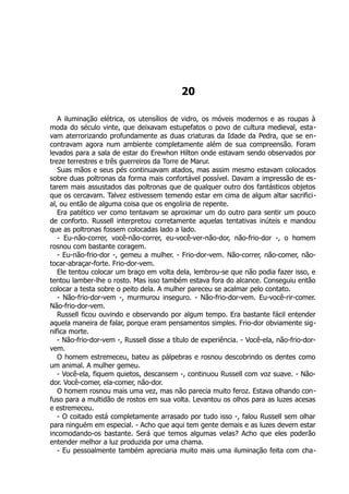 20
A iluminação elétrica, os utensílios de vidro, os móveis modernos e as roupas à
moda do século vinte, que deixavam estupefatos o povo de cultura medieval, esta-
vam aterrorizando profundamente as duas criaturas da Idade da Pedra, que se en-
contravam agora num ambiente completamente além de sua compreensão. Foram
levados para a sala de estar do Erewhon Hilton onde estavam sendo observados por
treze terrestres e três guerreiros da Torre de Marur.
Suas mãos e seus pés continuavam atados, mas assim mesmo estavam colocados
sobre duas poltronas da forma mais confortável possível. Davam a impressão de es-
tarem mais assustados das poltronas que de qualquer outro dos fantásticos objetos
que os cercavam. Talvez estivessem temendo estar em cima de algum altar sacrifici-
al, ou então de alguma coisa que os engoliria de repente.
Era patético ver como tentavam se aproximar um do outro para sentir um pouco
de conforto. Russell interpretou corretamente aquelas tentativas inúteis e mandou
que as poltronas fossem colocadas lado a lado.
- Eu-não-correr, você-não-correr, eu-você-ver-não-dor, não-frio-dor -, o homem
rosnou com bastante coragem.
- Eu-não-frio-dor -, gemeu a mulher. - Frio-dor-vem. Não-correr, não-comer, não-
tocar-abraçar-forte. Frio-dor-vem.
Ele tentou colocar um braço em volta dela, lembrou-se que não podia fazer isso, e
tentou lamber-lhe o rosto. Mas isso também estava fora do alcance. Conseguiu então
colocar a testa sobre o peito dela. A mulher pareceu se acalmar pelo contato.
- Não-frio-dor-vem -, murmurou inseguro. - Não-frio-dor-vem. Eu-você-rir-comer.
Não-frio-dor-vem.
Russell ficou ouvindo e observando por algum tempo. Era bastante fácil entender
aquela maneira de falar, porque eram pensamentos simples. Frio-dor obviamente sig-
nifica morte.
- Não-frio-dor-vem -, Russell disse a título de experiência. - Você-ela, não-frio-dor-
vem.
O homem estremeceu, bateu as pálpebras e rosnou descobrindo os dentes como
um animal. A mulher gemeu.
- Você-ela, fiquem quietos, descansem -, continuou Russell com voz suave. - Não-
dor. Você-comer, ela-comer, não-dor.
O homem rosnou mais uma vez, mas não parecia muito feroz. Estava olhando con-
fuso para a multidão de rostos em sua volta. Levantou os olhos para as luzes acesas
e estremeceu.
- O coitado está completamente arrasado por tudo isso -, falou Russell sem olhar
para ninguém em especial. - Acho que aqui tem gente demais e as luzes devem estar
incomodando-os bastante. Será que temos algumas velas? Acho que eles poderão
entender melhor a luz produzida por uma chama.
- Eu pessoalmente também apreciaria muito mais uma iluminação feita com cha-
 