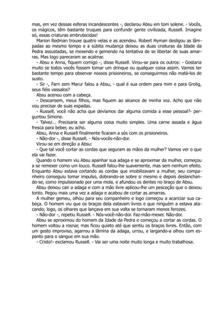 mas, em vez dessas esferas incandescentes -, declarou Absu em tom solene. - Vocês,
os mágicos, têm bastante truques para confundir gente civilizada, Russell. Imagine
só, essas criaturas embrutecidas!
Marion Redman trouxe quatro velas e as acendeu. Robert Hyman desligou as lâm-
padas ao mesmo tempo e a súbita mudança deixou as duas criaturas da Idade da
Pedra assustadas, se mexendo e gemendo na tentativa de se libertar de suas amar-
ras. Mas logo pareceram se acalmar.
- Absu e Anna, fiquem comigo -, disse Russell. Virou-se para os outros: - Gostaria
muito se todos vocês fossem tomar um drinque ou qualquer coisa assim. Vamos ter
bastante tempo para observar nossos prisioneiros, se conseguirmos não matá-los de
susto.
- Sir -, Farn zem Marur falou a Absu, - qual é sua ordem para mim e para Grolig,
seus fiéis vassalos?
Absu acenou com a cabeça.
- Descansem, meus filhos, mas fiquem ao alcance de minha voz. Acho que não
vou precisar de suas espadas.
- Russell, você não acha que devíamos dar alguma comida a esse pessoal?- per-
guntou Simone.
- Talvez... Precisaria ser alguma coisa muito simples. Uma carne assada e água
fresca para beber, eu acho.
Absu, Anna e Russell finalmente ficaram a sós com os prisioneiros.
- Não-dor -, disse Russell. - Nós-vocês-não-dor.
Virou-se em direção a Absu:
- Que tal você cortar as cordas que seguram as mãos da mulher? Vamos ver o que
ela vai fazer.
Quando o homem viu Absu apanhar sua adaga e se aproximar da mulher, começou
a se remexer como um louco. Russell falou-lhe suavemente, mas sem nenhum efeito.
Enquanto Absu estava cortando as cordas que imobilizavam a mulher, seu compa-
nheiro conseguiu tomar impulso, dobrando-se sobre si mesmo e depois deslanchan-
do-se, como impulsionado por uma mola, e afundou os dentes no braço de Absu.
Absu deixou cair a adaga e com a mão livre aplicou-lhe um pescoção que o deixou
tonto. Pegou mais uma vez a adaga e acabou de cortar as amarras.
A mulher gemeu, olhou para seu companheiro e logo começou a acariciar sua ca-
beça. O homem viu que os braços dela estavam livres e que ninguém a estava ata-
cando; logo, os olhares que lançava em sua volta se tornaram menos ferozes.
- Não-dor -, repetiu Russell. - Nós-você-não-dor. Faz-mão-mexer. Não-dor.
Absu se aproximou do homem da Idade da Pedra e começou a cortar as cordas. O
homem voltou a rosnar, mas ficou quieto até que sentiu os braços livres. Então, com
um gesto improviso, agarrou a lâmina da adaga, urrou, e largando-a olhou com es-
panto para o sangue em sua mão.
- Cristo!- exclamou Russell. - Vai ser uma noite muito longa e muito trabalhosa.
 