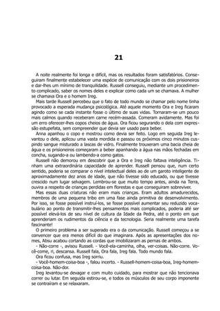 21
A noite realmente foi longa e difícil, mas os resultados foram satisfatórios. Conse-
guiram finalmente estabelecer uma espécie de comunicação com os dois prisioneiros
e dar-lhes um mínimo de tranquilidade. Russell conseguiu, mediante um procedimen-
to complicado, saber os nomes deles e explicar como cada um se chamava. A mulher
se chamava Ora e o homem Ireg.
Mais tarde Russell percebeu que o fato de todo mundo se chamar pelo nome tinha
provocado a esperada mudança psicológica. Até aquele momento Ora e Ireg ficaram
agindo como se cada instante fosse o último de suas vidas. Tornaram-se um pouco
mais calmos quando receberam carne recém-assada. Comeram avidamente. Mas foi
um erro oferecer-lhes copos cheios de água. Ora ficou segurando o dela com expres-
são estupefata, sem compreender que devia ser usado para beber.
Anna apanhou o copo e mostrou como devia ser feito. Logo em seguida Ireg le-
vantou o dele, aplicou uma vasta mordida e passou os próximos cinco minutos cus-
pindo sangue misturado a lascas de vidro. Finalmente trouxeram uma bacia cheia de
água e os prisioneiros começaram a beber apanhando a água nas mãos fechadas em
concha, sugando-a ou lambendo-a como gatos.
Russell não demorou em descobrir que a Ora e Ireg não faltava inteligência. Ti-
nham uma extraordinária capacidade de aprender. Russell pensou que, num certo
sentido, poderia se comparar o nível intelectual deles ao de um garoto inteligente de
aproximadamente dez anos de idade, que não tivesse sido educado, ou que tivesse
crescido num lugar selvagem. Lembrou-se que muito tempo antes, ainda na Terra,
ouvira a respeito de crianças perdidas em florestas e que conseguiram sobreviver.
Mas essas duas criaturas não eram mais crianças. Eram adultos amadurecidos,
membros de uma pequena tribo em uma fase ainda primitiva de desenvolvimento.
Por isso, se fosse possível instruí-los, se fosse possível aumentar seu reduzido voca-
bulário ao ponto de transmitir-lhes pensamentos mais complicados, poderia até ser
possível elevá-los de seu nível de cultura da Idade da Pedra, até o ponto em que
aprenderiam os rudimentos da ciência e da tecnologia. Seria realmente uma tarefa
fascinante!
O primeiro problema a ser superado era o da comunicação. Russell começou a se
convencer que era menos difícil do que imaginara. Após as apresentações dos no-
mes, Absu acabou cortando as cordas que imobilizaram as pernas de ambos.
- Não-corre -, avisou Russell. - Você-ela-caminha, olha, ver-coisas. Não-corre. Vo-
cê-come, ri, descansa. Russell fala, Ora fala, Ireg fala. Todo mundo fala.
Ora ficou confusa, mas Ireg sorriu.
- Você-homem-coisa-boa -, falou incerto. - Russell-homem-coisa-boa, Ireg-homem-
coisa-boa. Não-dor.
Ireg levantou-se devagar e com muito cuidado, para mostrar que não tencionava
correr ou lutar. Em seguida estirou-se, e todos os músculos de seu corpo imponente
se contraíram e se relaxaram.
 