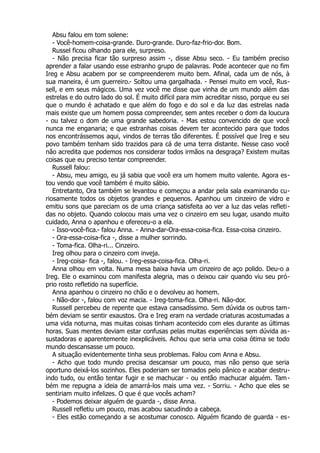 Absu falou em tom solene:
- Você-homem-coisa-grande. Duro-grande. Duro-faz-frio-dor. Bom.
Russel ficou olhando para ele, surpreso.
- Não precisa ficar tão surpreso assim -, disse Absu seco. - Eu também preciso
aprender a falar usando esse estranho grupo de palavras. Pode acontecer que no fim
Ireg e Absu acabem por se compreenderem muito bem. Afinal, cada um de nós, à
sua maneira, é um guerreiro.- Soltou uma gargalhada. - Pensei muito em você, Rus-
sell, e em seus mágicos. Uma vez você me disse que vinha de um mundo além das
estrelas e do outro lado do sol. É muito difícil para mim acreditar nisso, porque eu sei
que o mundo é achatado e que além do fogo e do sol e da luz das estrelas nada
mais existe que um homem possa compreender, sem antes receber o dom da loucura
- ou talvez o dom de uma grande sabedoria. - Mas estou convencido de que você
nunca me enganaria; e que estranhas coisas devem ter acontecido para que todos
nos encontrássemos aqui, vindos de terras tão diferentes. É possível que Ireg e seu
povo também tenham sido trazidos para cá de uma terra distante. Nesse caso você
não acredita que podemos nos considerar todos irmãos na desgraça? Existem muitas
coisas que eu preciso tentar compreender.
Russell falou:
- Absu, meu amigo, eu já sabia que você era um homem muito valente. Agora es-
tou vendo que você também é muito sábio.
Entretanto, Ora também se levantou e começou a andar pela sala examinando cu-
riosamente todos os objetos grandes e pequenos. Apanhou um cinzeiro de vidro e
emitiu sons que pareciam os de uma criança satisfeita ao ver a luz das velas refleti-
das no objeto. Quando colocou mais uma vez o cinzeiro em seu lugar, usando muito
cuidado, Anna o apanhou e ofereceu-o a ela.
- Isso-você-fica.- falou Anna. - Anna-dar-Ora-essa-coisa-fica. Essa-coisa cinzeiro.
- Ora-essa-coisa-fica -, disse a mulher sorrindo.
- Toma-fica. Olha-ri... Cinzeiro.
Ireg olhou para o cinzeiro com inveja.
- Ireg-coisa- fica -, falou. - Ireg-essa-coisa-fica. Olha-ri.
Anna olhou em volta. Numa mesa baixa havia um cinzeiro de aço polido. Deu-o a
Ireg. Ele o examinou com manifesta alegria, mas o deixou cair quando viu seu pró-
prio rosto refletido na superfície.
Anna apanhou o cinzeiro no chão e o devolveu ao homem.
- Não-dor -, falou com voz macia. - Ireg-toma-fica. Olha-ri. Não-dor.
Russell percebeu de repente que estava cansadíssimo. Sem dúvida os outros tam-
bém deviam se sentir exaustos. Ora e Ireg eram na verdade criaturas acostumadas a
uma vida noturna, mas muitas coisas tinham acontecido com eles durante as últimas
horas. Suas mentes deviam estar confusas pelas muitas experiências sem dúvida as-
sustadoras e aparentemente inexplicáveis. Achou que seria uma coisa ótima se todo
mundo descansasse um pouco.
A situação evidentemente tinha seus problemas. Falou com Anna e Absu.
- Acho que todo mundo precisa descansar um pouco, mas não penso que seria
oportuno deixá-los sozinhos. Eles poderiam ser tomados pelo pânico e acabar destru-
indo tudo, ou então tentar fugir e se machucar - ou então machucar alguém. Tam-
bém me repugna a ideia de amarrá-los mais uma vez. - Sorriu. - Acho que eles se
sentiriam muito infelizes. O que é que vocês acham?
- Podemos deixar alguém de guarda -, disse Anna.
Russell refletiu um pouco, mas acabou sacudindo a cabeça.
- Eles estão começando a se acostumar conosco. Alguém ficando de guarda - es-
 