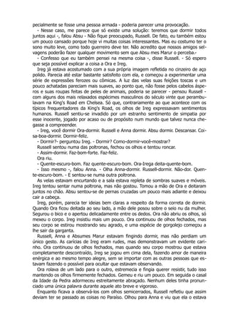pecialmente se fosse uma pessoa armada - poderia parecer uma provocação.
- Nesse caso, me parece que só existe uma solução: teremos que dormir todos
juntos aqui -, falou Absu - Não fique preocupado, Russell. De fato, eu também estou
um pouco cansado porque hoje vi muitas coisas interessantes. Mas eu costumo ter o
sono muito leve, como todo guerreiro deve ter. Não acredito que nossos amigos sel-
vagens poderão fazer qualquer movimento sem que Absu mes Marur o perceba.-
- Confesso que eu também pensei na mesma coisa -, disse Russell. - Só espero
que seja possível explicar a coisa a Ora e Ireg.
Ireg já estava acostumado com a sua própria imagem refletida no cinzeiro de aço
polido. Parecia até estar bastante satisfeito com ela, e começou a experimentar uma
série de expressões ferozes ou cômicas. A luz das velas suas feições toscas e um
pouco achatadas pareciam mais suaves, ao ponto que, não fosse pelos cabelos áspe-
ros e suas roupas feitas de peles de animais, poderia se parecer - pensou Russell -
com alguns dos mais relaxados espécimes masculinos do século vinte que perambu-
lavam na King's Road em Chelsea. Só que, contrariamente ao que acontece com os
típicos frequentadores da King's Road, os olhos de Ireg expressavam sentimentos
humanos. Russell sentiu-se invadido por um estranho sentimento de simpatia por
esse inocente, jogado por acaso ou de propósito num mundo que talvez nunca che-
gasse a compreender.
- Ireg, você dormir Ora-dormir. Russell e Anna dormir. Absu dormir. Descansar. Coi-
sa-boa-dormir. Dormir-feliz.
- Dormir?- perguntou Ireg. - Dormir? Como-dormir-você-mostrar?
Russell sentou numa das poltronas, fechou os olhos e tentou roncar.
- Assim-dormir. Faz-bom-forte. Faz-feliz.
Ora riu.
- Quente-escuro-bom. Faz quente-escuro-bom. Ora-Irega deita-quente-bom.
- Isso mesmo -, falou Anna. - Olha Anna-dormir. Russell-dormir. Não-dor. Quen-
te-escuro-bom. - E sentou-se numa outra poltrona.
As velas estavam encurtando e a sala estava repleta de sombras suaves e móveis.
Ireg tentou sentar numa poltrona, mas não gostou. Tomou a mão de Ora e deitaram
juntos no chão. Absu sentou-se de pernas cruzadas um pouco mais adiante e deixou
cair a cabeça.
Ireg, porém, parecia ter ideias bem claras a respeito da forma correta de dormir.
Quando Ora ficou deitada ao seu lado, a mão dele posou sobre o seio nu da mulher.
Segurou o bico e o apertou delicadamente entre os dedos. Ora não abriu os olhos, só
mexeu o corpo. Ireg insistiu mais um pouco. Ora continuou de olhos fechados, mas
seu corpo se estirou mostrando seu agrado, e uma espécie de gorgolejo começou a
lhe sair da garganta.
Russell, Anna e Absumes Marur estavam fingindo dormir, mas não perdiam um
único gesto. As carícias de Ireg eram rudes, mas demonstravam um evidente cari-
nho. Ora continuou de olhos fechados, mas quando seu corpo mostrou que estava
completamente descontraído, Ireg se jogou em cima dela, fazendo amor de maneira
enérgica e ao mesmo tempo alegre, sem se importar com as outras pessoas que es-
tavam fazendo o possível para ocultar que estavam observando.
Ora rolava de um lado para o outro, estremecia e fingia querer resistir, tudo isso
mantendo os olhos firmemente fechados. Gemeu e riu um pouco. Em seguida o casal
da Idade da Pedra adormeceu estreitamente abraçado. Nenhum deles tinha pronun-
ciado uma única palavra durante aquele ato breve e vigoroso.
Enquanto ficava a observá-los com olhos semicerrados, Russell refletiu que assim
deviam ter se passado as coisas no Paraíso. Olhou para Anna e viu que ela o estava
 