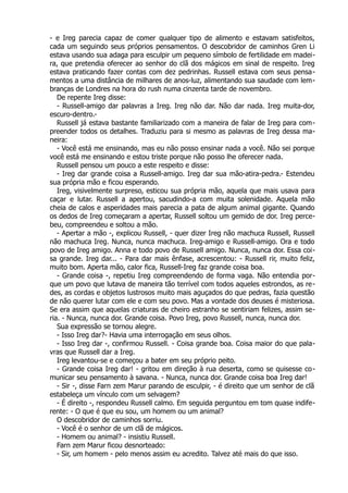 - e Ireg parecia capaz de comer qualquer tipo de alimento e estavam satisfeitos,
cada um seguindo seus próprios pensamentos. O descobridor de caminhos Gren Li
estava usando sua adaga para esculpir um pequeno símbolo de fertilidade em madei-
ra, que pretendia oferecer ao senhor do clã dos mágicos em sinal de respeito. Ireg
estava praticando fazer contas com dez pedrinhas. Russell estava com seus pensa-
mentos a uma distância de milhares de anos-luz, alimentando sua saudade com lem-
branças de Londres na hora do rush numa cinzenta tarde de novembro.
De repente Ireg disse:
- Russell-amigo dar palavras a Ireg. Ireg não dar. Não dar nada. Ireg muita-dor,
escuro-dentro.-
Russell já estava bastante familiarizado com a maneira de falar de Ireg para com-
preender todos os detalhes. Traduziu para si mesmo as palavras de Ireg dessa ma-
neira:
- Você está me ensinando, mas eu não posso ensinar nada a você. Não sei porque
você está me ensinando e estou triste porque não posso lhe oferecer nada.
Russell pensou um pouco a este respeito e disse:
- Ireg dar grande coisa a Russell-amigo. Ireg dar sua mão-atira-pedra.- Estendeu
sua própria mão e ficou esperando.
Ireg, visivelmente surpreso, esticou sua própria mão, aquela que mais usava para
caçar e lutar. Russell a apertou, sacudindo-a com muita solenidade. Aquela mão
cheia de calos e asperidades mais parecia a pata de algum animal gigante. Quando
os dedos de Ireg começaram a apertar, Russell soltou um gemido de dor. Ireg perce-
beu, compreendeu e soltou a mão.
- Apertar a mão -, explicou Russell, - quer dizer Ireg não machuca Russell, Russell
não machuca Ireg. Nunca, nunca machuca. Ireg-amigo e Russell-amigo. Ora e todo
povo de Ireg amigo. Anna e todo povo de Russell amigo. Nunca, nunca dor. Essa coi-
sa grande. Ireg dar... - Para dar mais ênfase, acrescentou: - Russell rir, muito feliz,
muito bom. Aperta mão, calor fica, Russell-Ireg faz grande coisa boa.
- Grande coisa -, repetiu Ireg compreendendo de forma vaga. Não entendia por-
que um povo que lutava de maneira tão terrível com todos aqueles estrondos, as re-
des, as cordas e objetos lustrosos muito mais aguçados do que pedras, fazia questão
de não querer lutar com ele e com seu povo. Mas a vontade dos deuses é misteriosa.
Se era assim que aquelas criaturas de cheiro estranho se sentiriam felizes, assim se-
ria. - Nunca, nunca dor. Grande coisa. Povo Ireg, povo Russell, nunca, nunca dor.
Sua expressão se tornou alegre.
- Isso Ireg dar?- Havia uma interrogação em seus olhos.
- Isso Ireg dar -, confirmou Russell. - Coisa grande boa. Coisa maior do que pala-
vras que Russell dar a Ireg.
Ireg levantou-se e começou a bater em seu próprio peito.
- Grande coisa Ireg dar! - gritou em direção à rua deserta, como se quisesse co-
municar seu pensamento à savana. - Nunca, nunca dor. Grande coisa boa Ireg dar!
- Sir -, disse Farn zem Marur parando de esculpir, - é direito que um senhor de clã
estabeleça um vínculo com um selvagem?
- É direito -, respondeu Russell calmo. Em seguida perguntou em tom quase indife-
rente: - O que é que eu sou, um homem ou um animal?
O descobridor de caminhos sorriu.
- Você é o senhor de um clã de mágicos.
- Homem ou animal? - insistiu Russell.
Farn zem Marur ficou desnorteado:
- Sir, um homem - pelo menos assim eu acredito. Talvez até mais do que isso.
 