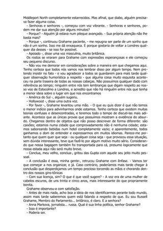 Middleport North completamente estarrecidos. Mas afinal, que diabo, alguém precisa-
va fazer alguma coisa.
- Senhoras e senhores -, começou com voz vibrante. - Senhoras e senhores, po-
dem me dar sua atenção por alguns minutos?
- Porque? - Alguém já estava num pileque avançado. - Sua própria atenção não lhe
basta mais?
- Porque -, continuou Grahame paciente, - me repugna ser parte de um sonho que
não é um sonho. Isso me dá enxaqueca. E porque gostaria de voltar a Londres qual-
quer dia desses - se isso for possível.
- Apoiado -, disse uma voz masculina, muito britânica.
Os rostos se viraram para Grahame com expressões esperançosas e ele começou
seu pequeno discurso.
- Não vou me demorar em considerações sobre a maneira em que chegamos aqui.
Tenho certeza que todos nós vamos nos lembrar disso por algum tempo. Nem pre-
tendo insistir no fato - e vou agradecer a todos se guardarem para mais tarde qual-
quer observação humorística a respeito - que alguma coisa muito esquisita aconte-
ceu na parte traseira de todas as nossas cabeças. Não possuímos qualquer dado com
referência ao tempo; ninguém entre nós tem lembranças que digam respeito ao nos-
so voo de Estocolmo a Londres, e acredito que não há ninguém entre nós que tenha
a menor ideia sobre o lugar em que nos encontramos
- América do Sul -, alguém sugeriu.
- Hollywood -, disse uma outra voz.
- Por favor -, Grahame levantou uma mão. - O que eu quis dizer é que não temos
o menor indício para adivinharmos onde estamos. Tenho certeza que existem muitas
teorias confusas e desencontradas, e teremos todo o tempo de discuti-las mais adi-
ante. Acontece que as únicas provas que possuímos mostram a evidência do absur-
do. Chegamos dentro de objetos que não posso descrever de forma diferente: são
caixões; estamos numa cidade que comprovadamente não é nenhuma cidade; esta-
mos saboreando bebidas num hotel completamente vazio; e aparentemente, todos
ganhamos o dom de entender e expressarmos em muitos idiomas. Parece-me por-
tanto que quem quer que seja - ou qualquer coisa seja - que provocou essa situação,
sem dúvida interessante, teve que fazê-lo por algum motivo muito sério. Consideran-
do que nossa bagagem também foi transportada para cá, presumo logicamente que
nossa estada aqui não será muito breve.
- Conclua, meu velho, conclua-, gritou das Gupta com aquele seu jeito muito pes-
soal.
- A conclusão é essa, minha gente-, retrucou Grahame com ênfase. - Vamos ter
que começar a nos organizar, e já. Caso contrário, poderíamos mais tarde chegar à
conclusão que desperdiçamos um tempo precioso torcendo as mãos e chorando den-
tro dos nossos gins-tônicas
- Com sua licença, sim? O que é que você sugere? - A voz era de uma mulher de
cabelos escuros, de uns trinta e cinco anos, mais interessante do que propriamente
bonita.
Grahame observou-a com satisfação.
- Antes de mais nada, acho boa a ideia de nos identificarmos perante todo mundo,
assim mais tarde saberemos quem está falando a respeito de que. Eu sou Russell
Grahame, Membro do Parlamento... britânico, é claro. E a senhora?
- Anna Markova, jornalista... russa. Qual é sua linha política, senhor Grahame?
- Isso é importante?
- Poderia ser.
 