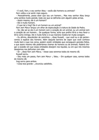 - E você, Farn, e seu senhor Absu - vocês são homens ou animais?
Farn voltou a se sentir mais seguro.
- Pessoalmente, posso dizer que sou um homem... Mas meu senhor Absu lança
uma sombra muito grande, toda vez que se defronta com alguém pelas armas.
- Assim mesmo, ele é um homem?
- Ele é muito homem.
- E que tal o Ireg? Ele é um homem ou um animal?
Farn zem Marur lançou um olhar de especulação à criatura da Idade da Pedra.
- Sir, não sei se ele é um homem com o coração de um animal, ou um animal com
o coração de um homem... De qualquer forma, acho que prefiro tê-lo a meu favor a
tê-lo como inimigo. Ele é muito forte e à sua maneira mostra ter muita coragem.
- Eu afirmo, descobridor de caminhos -, disse Russell, - que você eu e ele perten-
cemos à espécie dos homens. Além daquela barreira de vapor que você conhece
muito bem e que nos cerca, podem existir entidades que conseguem grandes feitos,
e que assim mesmo não poderíamos chamar de homens ou de animais. Poderá che-
gar a ocasião em que essas entidades desejem nos liquidar, ou em que nós mesmos
desejemos nos defrontar com elas.
- Sir -, disse Farn zem Marur, - nesse caso seremos todos do mesmo clã.
Russell sorriu.
- Deu mais um passo, Farn zem Marur -, falou. - Em qualquer caso, somos todos
do mesmo clã.
Ireg sorriu para ambos.
- Coisa boa grande -, anunciou satisfeito.
 