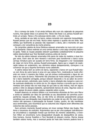 23
Era o começo da tarde. O sol ainda brilhava alto num céu salpicado de pequenas
nuvens, mas apesar disso o ar parecia frio. Talvez não fosse o ar, pensou Russell sen-
tindo um arrepio. Talvez o frio estivesse dentro dele - o frio do medo.
Anna, sentada ao seu lado no barco, estava remando com aparente tranquilidade.
Russell pensou que ela era linda. Nunca antes reparara o quanto ela era linda. Mas
refletiu que facilmente as pessoas não repararam o óbvio, até o momento em que
começam a ter consciência da morte próxima.
Os compridos cabelos de Anna Markova estavam amarrados na nuca com um pou-
co de barbante. Estava vestindo só uma camisa aberta e uma calça comprida bastan-
te gasta. Todas as roupas pesadas estavam guardadas cuidadosamente na pequena
cabine desmontável que Tore Norstedt construiu antes de morrer.
No teto da cabine estavam amarrados três pares de rodas de madeira e duas lon-
gas varas. Eram obra de John Howard e serviriam para transformar o barco numa
carroça miniatura para ser puxada em terra firme. Se chegassem a ter necessidade
de viajar em terra firme, pensou Russell preocupado. Agora que a viagem de explo-
ração estava em andamento, seu otimismo estava desaparecendo, começava a se
convencer de que a façanha terminaria numa catástrofe.
A cabine estava bem ao centro do barco, separando o banco em que Russell esta-
va com Anna do outro banco à proa em que estava Farn, mostrando-se muito efici-
ente em remar à maneira dos índios, sua pá cortava continuamente a água de um
lado e do outro do barco. Felizmente não precisava de muito esforço para movimen-
tar o barco bastante carregado, porque estavam descendo o rio ao sabor da corren-
te. As pás serviam, sobretudo, para manter o barco afastado das margens e para evi-
tar eventuais obstáculos no centro do rio. Em alguns trechos a corrente que se movi-
mentava sem pressa não era mais larga do que sete ou oito metros, mas em alguns
pontos o leito se alargava bastante, apresentando bancos de areia. Algumas vezes o
barco, apesar do pouco calado, passou raspando sobre a areia.
Russell observou os ombros sólidos e os movimentos eficientes de Farn zem Marur
e sentiu-se satisfeito por Absu ter permitido ao seu descobridor de caminhos acom-
panhá-los naquela jornada. Absu só não tinha se oferecido pessoalmente porque
acreditava que sua obrigação mais importante era cuidar de seu clã. Por esse mesmo
motivo não aprovava a participação de Russell. Cuidou, porém, de não manifestar
seus sentimentos, pois reconhecia que os costumes dos mágicos eram diferentes dos
costumes das outras pessoas.
Num primeiro momento Russell pensou em levar consigo Mohan das Gupta. Mas
Anna o convenceu do contrário. Argumentou que se por uma qualquer mal-afortuna-
da circunstância a expedição tivesse que terminar de maneira catastrófica, o Erew-
hon Hilton se encontraria numa desagradável situação de desequilíbrio de sexos.
Dois homens, Gunnar Rudefors e Tore Norstedt já estavam mortos. Marina Jessop
também estava morta, mas a eventual perda de mais dois homens poderia levar a
 